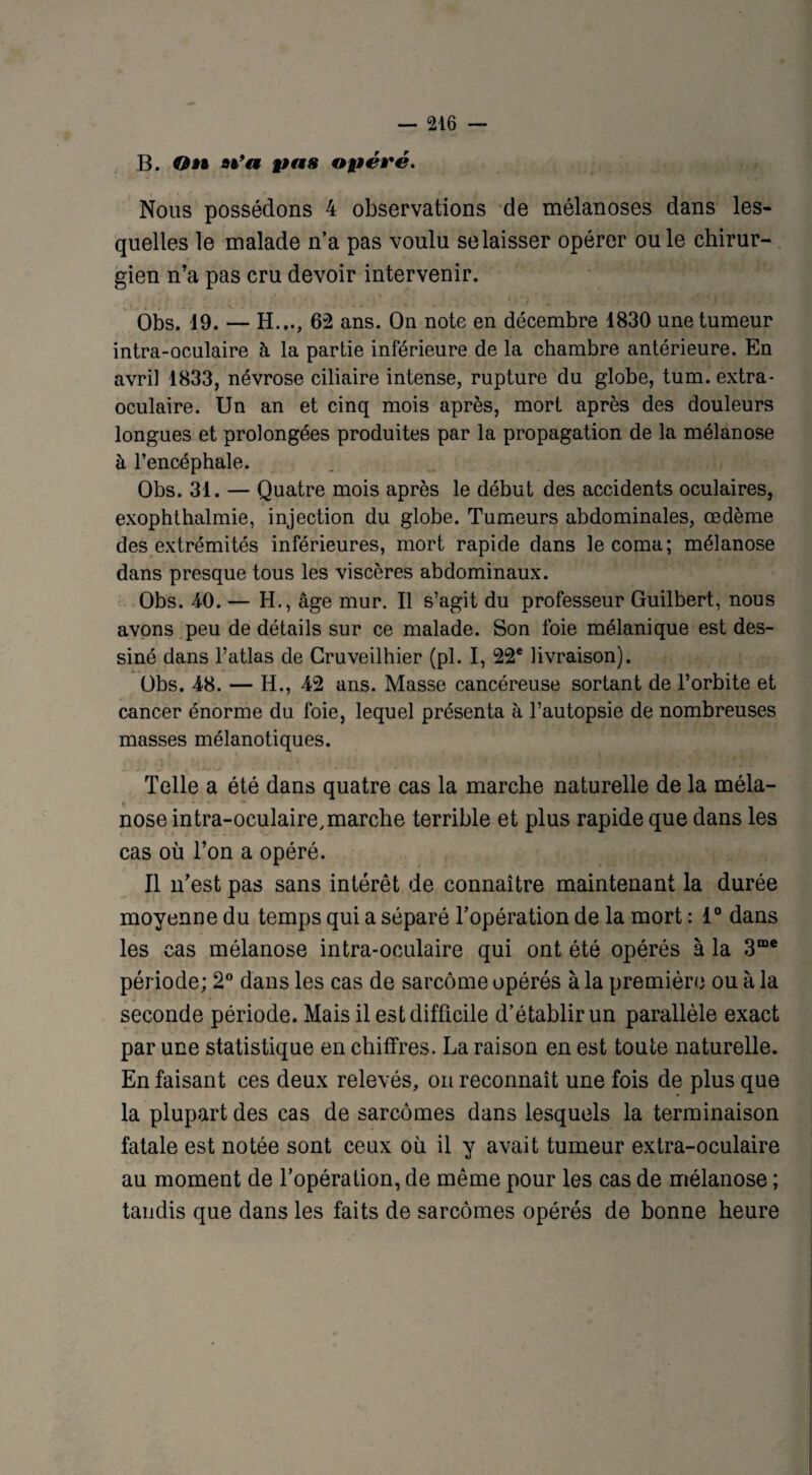 B. On n’a pas opéré. Nous possédons 4 observations de mélanoses dans les¬ quelles le malade n’a pas voulu se laisser opérer ouïe chirur¬ gien n’a pas cru devoir intervenir. Obs. 19. — H..., 62 ans. On note en décembre 1830 une tumeur intra-oculaire à la partie inférieure de la chambre antérieure. En avril 1833, névrose ciliaire intense, rupture du globe, tum. extra¬ oculaire. Un an et cinq mois après, mort après des douleurs longues et prolongées produites par la propagation de la mélanose à l’encéphale. Obs. 31. — Quatre mois après le début des accidents oculaires, exophthalmie, injection du globe. Tumeurs abdominales, œdème des extrémités inférieures, mort rapide dans le coma; mélanose dans presque tous les viscères abdominaux. Obs. 4-0. — H., âge mur. Il s’agit du professeur Guilbert, nous avons peu de détails sur ce malade. Son foie mélanique est des¬ siné dans l’atlas de Cruveilhier (pl. I, 22e livraison). Obs. 48. — H., 42 ans. Masse cancéreuse sortant de l’orbite et cancer énorme du foie, lequel présenta à l’autopsie de nombreuses masses mélanotiques. Telle a été dans quatre cas la marche naturelle de la méla¬ nose intra-oculaire,marche terrible et plus rapide que dans les cas où l’on a opéré. Il n’est pas sans intérêt de connaître maintenant la durée moyenne du temps qui a séparé l’opération de la mort : 1° dans les cas mélanose intra-oculaire qui ont été opérés à la 3œe période; 2° dans les cas de sarcome opérés à la première ou à la seconde période. Mais il est difficile d’établir un parallèle exact par une statistique en chiffres. La raison en est toute naturelle. En faisant ces deux relevés, on reconnaît une fois de plus que la plupart des cas de sarcomes dans lesquels la terminaison fatale est notée sont ceux où il y avait tumeur extra-oculaire au moment de l’opération, de même pour les cas de mélanose ; tandis que dans les faits de sarcomes opérés de bonne heure