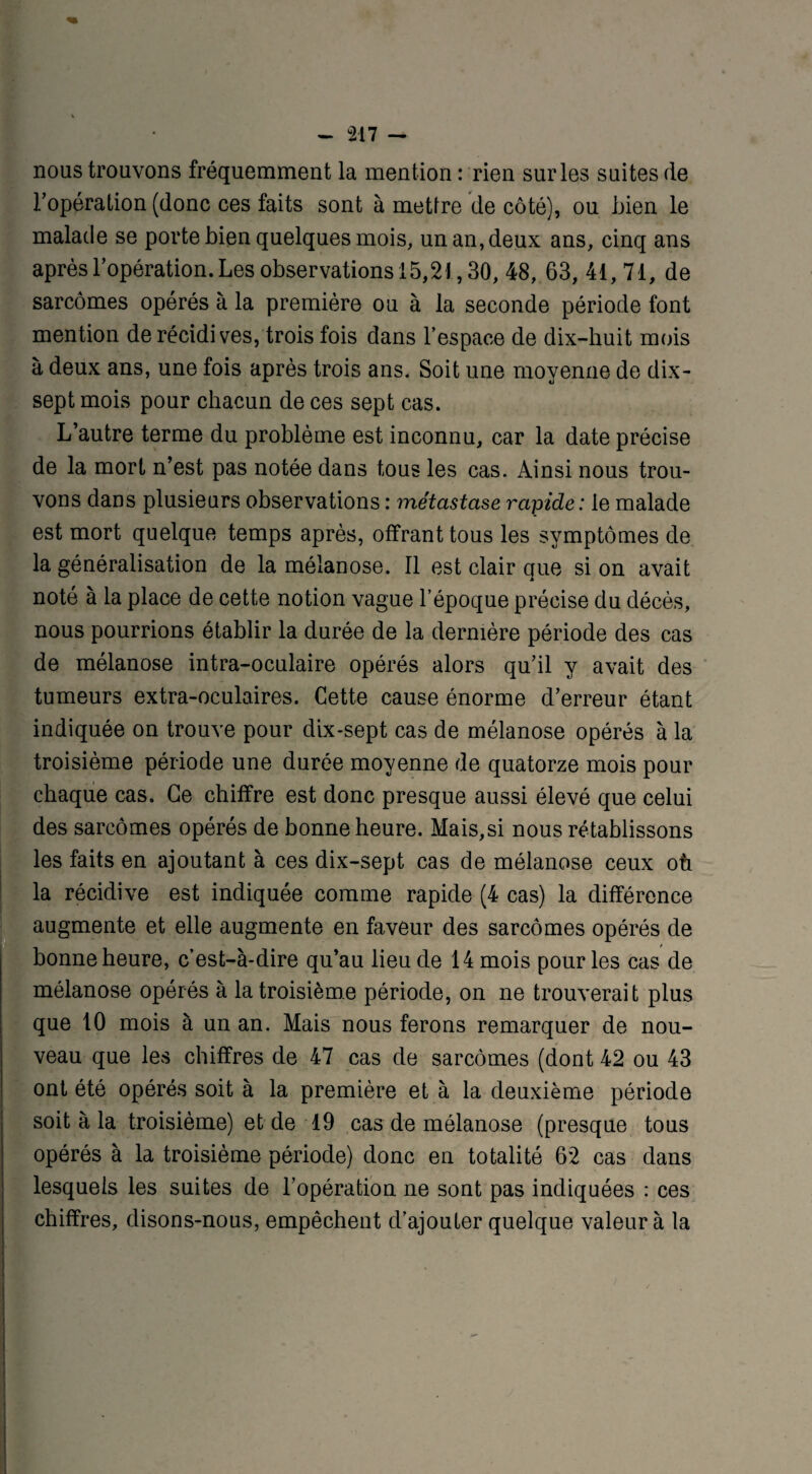 nous trouvons fréquemment la mention : rien sur les suites de l’opération (donc ces faits sont à mettre de côté), ou Lien le malade se porte bien quelques mois, un an, deux ans, cinq ans après l’opération. Les observations 15,21,30, 48, 63, 41, 71, de sarcomes opérés à la première ou à la seconde période font mention de récidives, trois fois dans l’espace de dix-huit mois à deux ans, une fois après trois ans. Soit une moyenne de dix- sept mois pour chacun de ces sept cas. L’autre terme du problème est inconnu, car la date précise de la mort n’est pas notée dans tous les cas. Ainsi nous trou¬ vons dans plusieurs observations : métastase rapide : le malade est mort quelque temps après, offrant tous les symptômes de la généralisation de la mélanose. Il est clair que si on avait noté à la place de cette notion vague l’époque précise du décès, nous pourrions établir la durée de la dernière période des cas de mélanose intra-oculaire opérés alors qu’il y avait des tumeurs extra-oculaires. Cette cause énorme d’erreur étant indiquée on trouve pour dix-sept cas de mélanose opérés à la troisième période une durée moyenne de quatorze mois pour chaque cas. Ce chiffre est donc presque aussi élevé que celui des sarcomes opérés de bonne heure. Mais,si nous rétablissons les faits en ajoutant à ces dix-sept cas de mélanose ceux où la récidive est indiquée comme rapide (4 cas) la différence augmente et elle augmente en faveur des sarcomes opérés de bonne heure, c’est-à-dire qu’au lieu de 14 mois pour les cas de mélanose opérés à la troisième période, on ne trouverait plus que 10 mois à un an. Mais nous ferons remarquer de nou¬ veau que les chiffres de 47 cas de sarcomes (dont 42 ou 43 ont été opérés soit à la première et à la deuxième période soit à la troisième) et de 19 cas de mélanose (presque tous opérés à la troisième période) donc en totalité 62 cas dans lesquels les suites de l’opération ne sont pas indiquées : ces chiffres, disons-nous, empêchent d’ajouter quelque valeur à la
