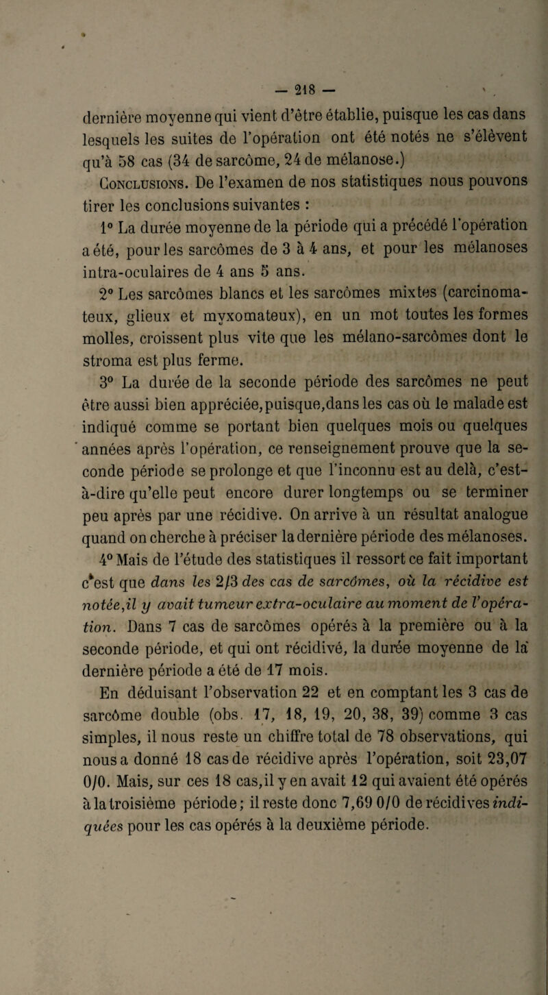 dernière moyenne qui vient d’être établie, puisque les cas dans lesquels les suites de l’opération ont été notés ne s’élèvent qu’à 58 cas (34 de sarcome, 24 de mélanose.) Conclusions. De l’examen de nos statistiques nous pouvons tirer les conclusions suivantes : 1° La durée moyenne de la période qui a précédé l’opération a été, pour les sarcomes de 3 à 4 ans, et pour les mélanoses intra-oculaires de 4 ans 5 ans. 2° Les sarcomes blancs et les sarcomes mixtes (carcinoma¬ teux, glieux et myxomateux), en un mot toutes les formes molles, croissent plus vite que les méiano-sarcômes dont le stroma est plus ferme. 3° La durée de la seconde période des sarcomes ne peut être aussi bien appréciée, puisque,dans les cas où le malade est indiqué comme se portant bien quelques mois ou quelques ' années après l’opération, ce renseignement prouve que la se¬ conde période se prolonge et que l’inconnu est au delà, c’est- à-dire qu’elle peut encore durer longtemps ou se terminer peu après par une récidive. On arrive à un résultat analogue quand on cherche à préciser la dernière période des mélanoses. 4° Mais de l’étude des statistiques il ressort ce fait important e*est que dans les 2/3 des cas de sarcômes, où la récidive est notée,il y avait tumeur extra-oculaire au moment de Vopéra¬ tion. Dans 7 cas de sarcômes opérés à la première ou à la seconde période, et qui ont récidivé, la durée moyenne de là dernière période a été de 17 mois. En déduisant l’observation 22 et en comptant les 3 cas de sarcôme double (obs. 17, 18, 19, 20, 38, 39) comme 3 cas simples, il nous reste un chiffre total de 78 observations, qui nous a donné 18 cas de récidive après l’opération, soit 23,07 0/0. Mais, sur ces 18 cas,il y en avait 12 qui avaient été opérés à la troisième période; il reste donc 7,69 0/0 de récidives indi¬ quées pour les cas opérés à la deuxième période.