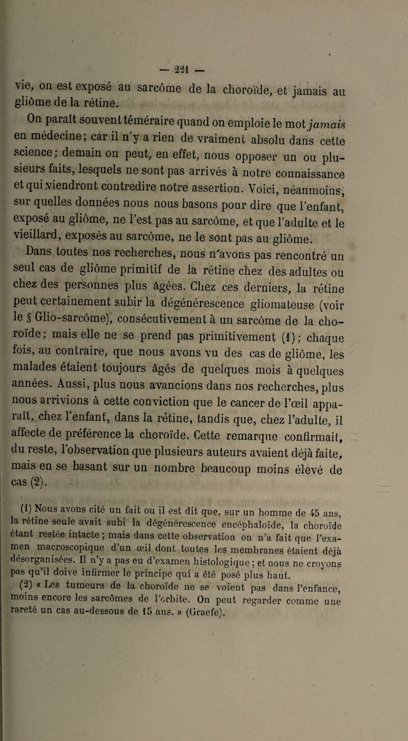 — 2 “21 — vie, on est exposé au sarcome de la choroïde, et jamais au gliome de la rétine. On paraît souvent téméraire quand on emploie le mot jamais en médecine; car il n’y a rien de vraiment absolu dans cette science; demain on peut, en effet, nous opposer un ou plu¬ sieurs faits, lesquels ne sont pas arrivés à notre connaissance et qui viendront contredire notre assertion. Voici, néanmoins, sur quelles données nous nous basons pour dire que l’enfant, exposé au gliome, ne l’est pas au sarcome, et que l’adulte et le vieillard, exposés au sarcome, ne le sont pas au gliome. Dans toutes nos recherches, nous n'avons pas rencontré un seul cas de gliome primitif de la rétine chez des adultes ou chez des personnes plus âgées. Chez ces derniers, la rétine peut certainement subir la dégénérescence gliomateuse (voir le § Glio-sarcôme), consécutivement à un sarcome de la cho¬ roïde; mais elle ne se prend pas primitivement (1); chaque fois, au contraire, que nous avons vu des cas de gliome, les malades étaient toujours âgés de quelques mois à quelques années. Aussi, plus nous avancions dans nos recherches, plus nous arrivions à cette conviction que le cancer de l’œil appa¬ raît, chez l’enfant', dans la rétine, tandis que, chez l’adulte, il aliecte de préférence la choroïde. Cette remarque confirmait, du reste, l’observation que plusieurs auteurs avaient déjà faite, mais en se basant sur un nombre beaucoup moins élevé de cas (2). (1) Nous avons cité un tait ou il est dit que. sur un homme de 45 ans, la rétine seule avait subi la dégénérescence encéphaloïde, la choroïde étant restée intacte ; mais dans cette observation on n’a fait que l’exa¬ men macroscopique d un œil dont toutes les membranes étaient déjà désorganisées. Il n’y a pas eu d’examen histologique ; et nous ne croyons pas qu’il doive infirmer le principe qui a été posé plus haut. (2) « Les tumeurs de la choroïde ne se voient pas dans l’enfance, moins encore les sarcomes de l’orbite. On peut regarder comme une rareté un cas au-dessous de 15 ans. » (Gracfe).