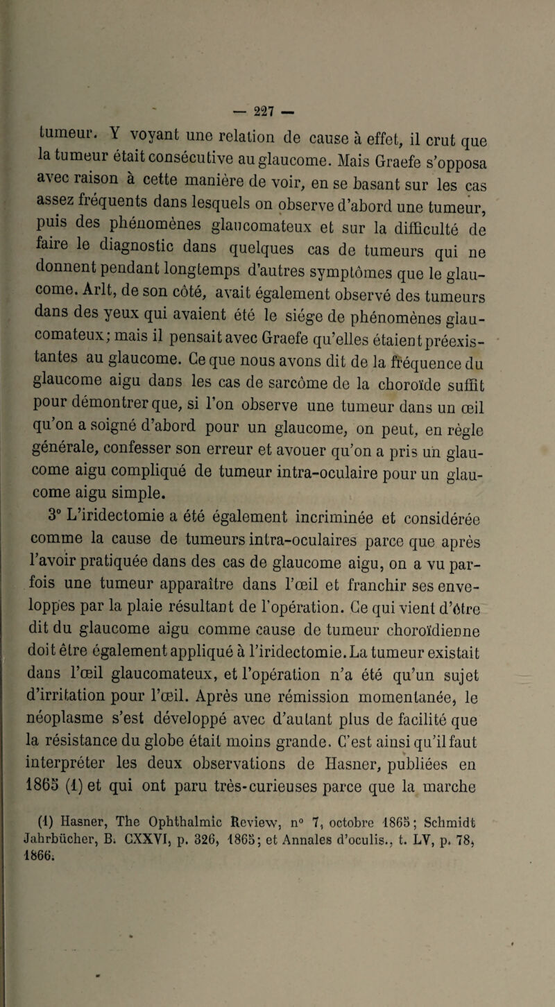 tumeur. Y voyant une relation de cause à effet, il crut que la tumeur était consécutive au glaucome. Mais Graefe s’opposa avec raison à cette manière de voir, en se basant sur les cas assez fréquents dans lesquels on observe d’abord une tumeur, puis des phénomènes glaucomateux et sur la difficulté de faire le diagnostic dans quelques cas de tumeurs qui ne donnent pendant longtemps d’autres symptômes que le glau¬ come. Arlt, de son côté, avait également observé des tumeurs dans des yeux qui avaient été le siège de phénomènes giau- comateux, mais il pensait avec Graefe qu’elles étaient préexis¬ tantes au glaucome. Ce que nous avons dit de la fréquence du glaucome aigu dans les cas de sarcome de la choroïde suffit pour démontrer que, si l’on observe une tumeur dans un œil qu’on a soigné d’abord pour un glaucome, on peut, en règle générale, confesser son erreur et avouer qu’on a pris un glau¬ come aigu compliqué de tumeur intra-oculaire pour un glau¬ come aigu simple. 3° L’iridectomie a été également incriminée et considérée comme la cause de tumeurs intra-oculaires parce que après l’avoir pratiquée dans des cas de glaucome aigu, on a vu par¬ fois une tumeur apparaître dans l’œil et franchir ses enve¬ loppes par la plaie résultant de l’opération. Ce qui vient d’étre dit du glaucome aigu comme cause de tumeur choroïdienne doit être également appliqué à l’iridectomie. La tumeur existait dans l’œil glaucomateux, et l’opération n’a été qu’un sujet d’irritation pour l’œil. Après une rémission momentanée, le néoplasme s’est développé avec d’autant plus de facilité que la résistance du globe était moins grande. C’est ainsi qu’il faut interpréter les deux observations de Hasner, publiées en 1865 (1) et qui ont paru très-curieuses parce que la marche (1) Hasner, The Ophthalmic Review, n° 7, octobre 1865 ; Schmidt Jahrbiicher, B; GXXYI, p. 326, 1865; et Annales d’oculis., t. LY, p* 78, 1866;