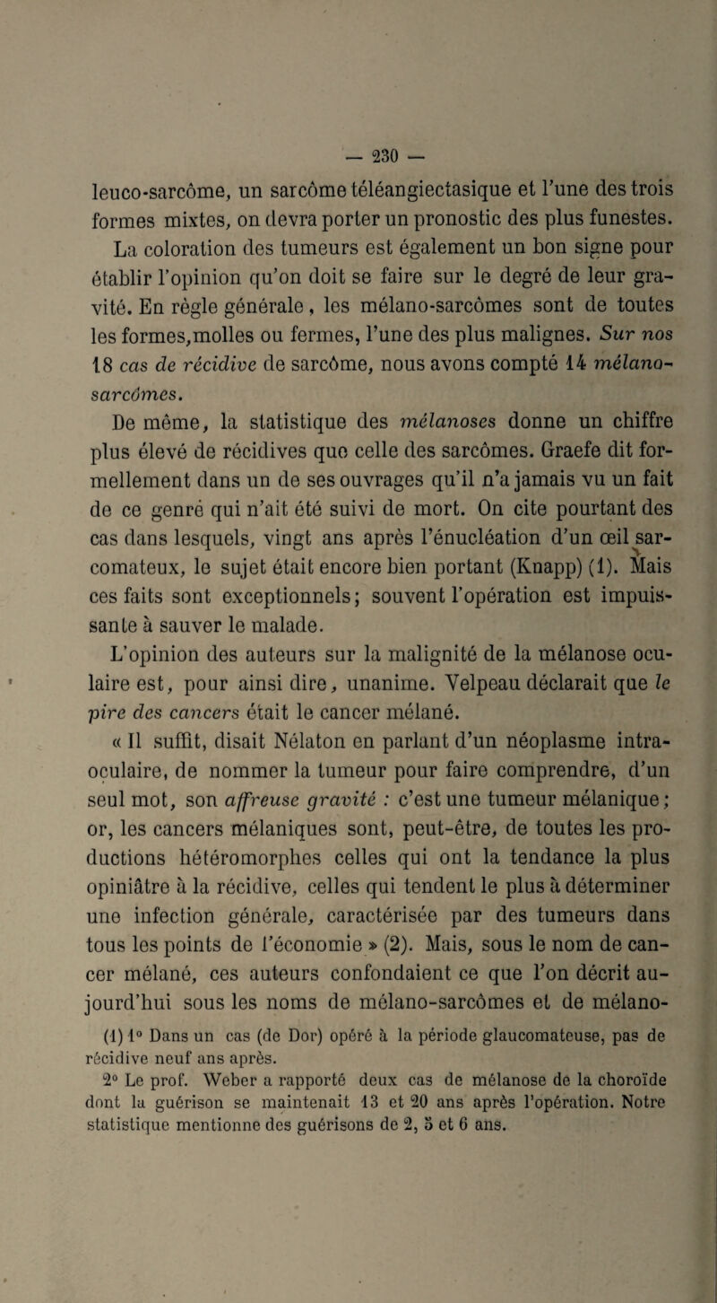 leuco-sarcôme, un sarcome téléangiectasique et l’une des trois formes mixtes, on devra porter un pronostic des plus funestes. La coloration des tumeurs est également un bon signe pour établir l’opinion qu’on doit se faire sur le degré de leur gra¬ vité. En règle générale, les mélano-sarcômes sont de toutes les formes,molles ou fermes, l’une des plus malignes. Sur nos 18 cas de récidive de sarcôme, nous avons compté 14 mélano- sarcomes. De même, la statistique des mélanoses donne un chiffre plus élevé de récidives que celle des sarcomes. Graefe dit for¬ mellement dans un de ses ouvrages qu’il n’a jamais vu un fait de ce genré qui n’ait été suivi de mort. On cite pourtant des cas dans lesquels, vingt ans après l’énucléation d’un œil sar¬ comateux, le sujet était encore bien portant (Knapp) (1). Mais ces faits sont exceptionnels; souvent l’opération est impuis¬ sante à sauver le malade. L’opinion des auteurs sur la malignité de la mélanose ocu¬ laire est, pour ainsi dire, unanime. Velpeau déclarait que le pire clés cancers était le cancer mélané. « Il suffit, disait Nélaton en parlant d’un néoplasme intra- oculaire, de nommer la tumeur pour faire comprendre, d’un seul mot, son affreuse gravité : c’est une tumeur mélanique; or, les cancers mélaniques sont, peut-être, de toutes les pro¬ ductions hétéromorphes celles qui ont la tendance la plus opiniâtre à la récidive, celles qui tendent le plus à déterminer une infection générale, caractérisée par des tumeurs dans tous les points de l’économie » (2). Mais, sous le nom de can¬ cer mélané, ces auteurs confondaient ce que l’on décrit au¬ jourd’hui sous les noms de mélano-sarcômes et de mélano- (1) 1° Dans un cas (de Dor) opéré à la période glaucomateuse, pas de récidive neuf ans après. 2° Le prof. Weber a rapporté deux cas de mélanose de la choroïde dont la guérison se maintenait 13 et 20 ans après l’opération. Notre statistique mentionne des guérisons de 2, o et 6 ans.