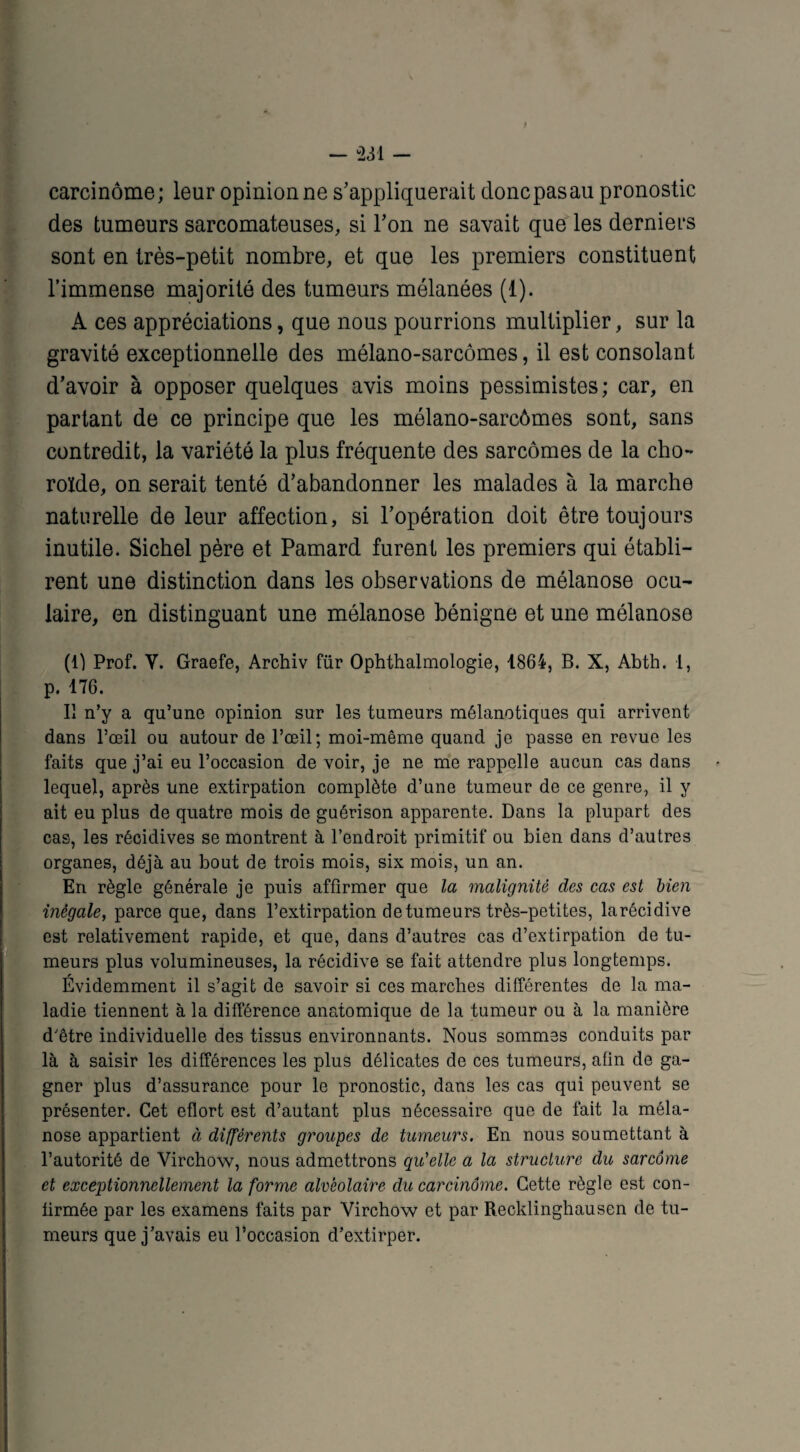 carcinome; leur opinion ne s’appliquerait donc pas au pronostic des tumeurs sarcomateuses, si l’on ne savait que les derniers sont en très-petit nombre, et que les premiers constituent l’immense majorité des tumeurs mélanées (1). A ces appréciations, que nous pourrions multiplier, sur la gravité exceptionnelle des mélano-sarcômes, il est consolant d’avoir à opposer quelques avis moins pessimistes; car, en partant de ce principe que les mélano-sarcômes sont, sans contredit, la variété la plus fréquente des sarcomes de la cho¬ roïde, on serait tenté d’abandonner les malades à la marche naturelle de leur affection, si l’opération doit être toujours inutile. Sichel père et Pamard furent les premiers qui établi¬ rent une distinction dans les observations de mélanose ocu¬ laire, en distinguant une mélanose bénigne et une mélanose (1) Prof. Y. Graefe, Archiv für Ophthalmologie, 1864, B. X, Abth. I, p. 176. Il n’y a qu’une opinion sur les tumeurs mélanotiques qui arrivent dans l’œil ou autour de l’œil; moi-même quand je passe en revue les faits que j’ai eu l’occasion de voir, je ne me rappelle aucun cas dans lequel, après une extirpation complète d’une tumeur de ce genre, il y ait eu plus de quatre mois de guérison apparente. Dans la plupart des cas, les récidives se montrent à l’endroit primitif ou bien dans d’autres organes, déjà au bout de trois mois, six mois, un an. En règle générale je puis affirmer que la malignité des cas est bien inégale, parce que, dans l’extirpation de tumeurs très-petites, larécidive est relativement rapide, et que, dans d’autres cas d’extirpation de tu¬ meurs plus volumineuses, la récidive se fait attendre plus longtemps. Évidemment il s’agit de savoir si ces marches différentes de la ma¬ ladie tiennent à la différence anatomique de la tumeur ou à la manière d'être individuelle des tissus environnants. Nous sommes conduits par là à saisir les différences les plus délicates de ces tumeurs, afin de ga¬ gner plus d’assurance pour le pronostic, dans les cas qui peuvent se présenter. Cet eflort est d’autant plus nécessaire que de fait la méla¬ nose appartient à différents groupes de tumeurs. En nous soumettant à l’autorité de Virchow, nous admettrons qu'elle a la structure du sarcome et exceptionnellement la forme alvéolaire du carcinome. Cette règle est con¬ firmée par les examens faits par Virchow et par Recklinghausen de tu¬ meurs que j’avais eu l’occasion d’extirper.