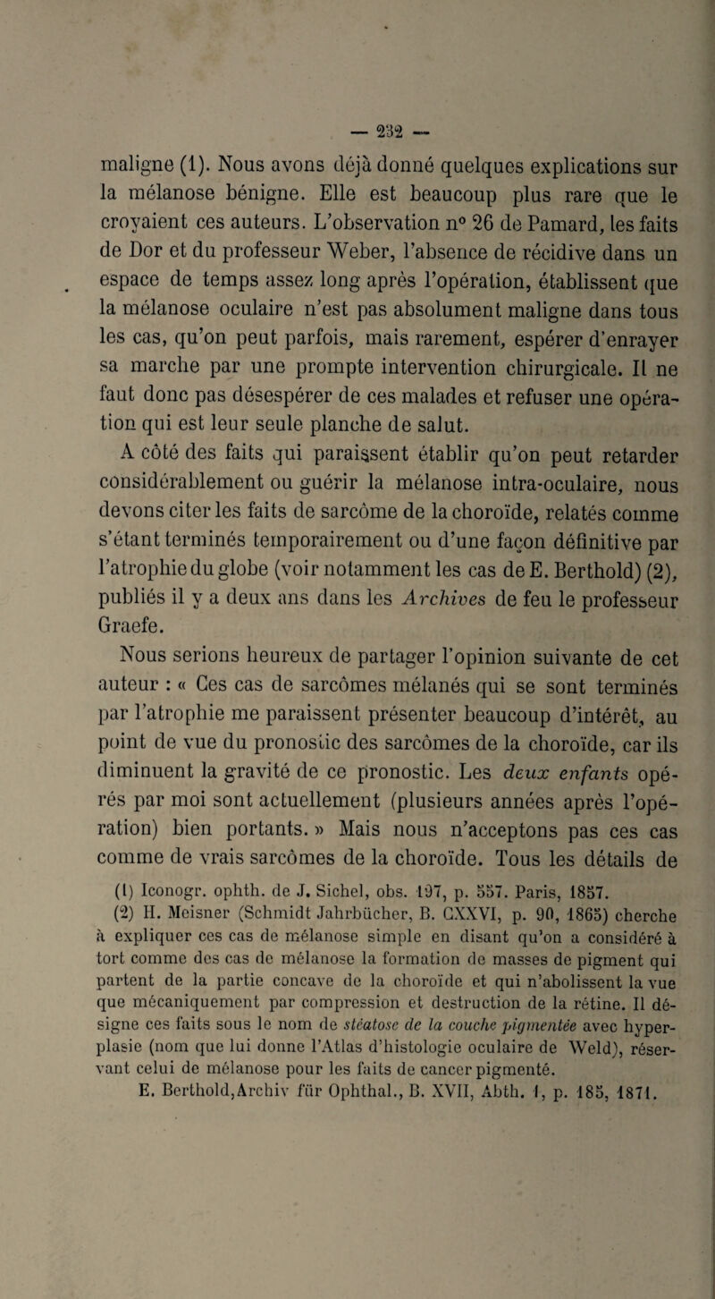 maligne (1). Nous avons déjà donné quelques explications sur la mélanose bénigne. Elle est beaucoup plus rare que le croyaient ces auteurs. L’observation n° 26 de Pamard, les faits de Dor et du professeur Weber, l’absence de récidive dans un espace de temps assez long après l’opération, établissent que la mélanose oculaire n’est pas absolument maligne dans tous les cas, qu’on peut parfois, mais rarement, espérer d’enrayer sa marche par une prompte intervention chirurgicale. Il ne faut donc pas désespérer de ces malades et refuser une opéra¬ tion qui est leur seule planche de salut. A côté des faits qui paraissent établir qu’on peut retarder considérablement ou guérir la mélanose intra-oculaire, nous devons citer les faits de sarcome de la choroïde, relatés comme s’étant terminés temporairement ou d’une façon définitive par l’atrophie du globe (voir notamment les cas de E. Berthold) (2), publiés il y a deux ans dans les Archives de feu le professeur Graefe. Nous serions heureux de partager l’opinion suivante de cet auteur : « Ces cas de sarcomes mélanés qui se sont terminés par l’atrophie me paraissent présenter beaucoup d’intérêt, au point de vue du pronostic des sarcomes de la choroïde, car ils diminuent la gravité de ce pronostic. Les deux enfants opé¬ rés par moi sont actuellement (plusieurs années après l’opé¬ ration) bien portants. » Mais nous n’acceptons pas ces cas comme de vrais sarcomes de la choroïde. Tous les détails de (1) Iconogr. ophth. de J. Sichel, obs. 197, p. 557. Paris, 1857. (2) H. Meisner (Schmidt Jahrbiicher, B. GXXVI, p. 90, 1865) cherche à expliquer ces cas de mélanose simple en disant qu’on a considéré à tort comme des cas de mélanose la formation de masses de pigment qui partent de la partie concave de la choroïde et qui n’abolissent la vue que mécaniquement par compression et destruction de la rétine. Il dé¬ signe ces faits sous le nom de stéatose de la couche pigmentée avec hyper¬ plasie (nom que lui donne l’Atlas d’histologie oculaire de Weld), réser¬ vant celui de mélanose pour les faits de cancer pigmenté. E. Berthold,Archiv fïir Ophthal., B. XVII, Abth. I, p. 185, 1871.