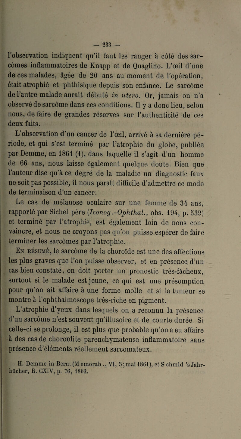l'observation indiquent qu’il faut les ranger à côté des sar¬ comes inflammatoires de Knapp et de Quaglino. L'œil d’une de ces malades, âgée de 20 ans au moment de l’opération, était atrophié et phthisique depuis son enfance. Le sarcome de l’autre malade aurait débuté in utero. Or, jamais on n’a observé de sarcome dans ces conditions. Il v a donc lieu, selon nous, de faire de grandes réserves sur l’authenticité de ces deux faits. L’observation d’un cancer de l'œil, arrivé à sa dernière pé¬ riode, et qui s’est terminé par l’atrophie du globe, publiée par Demme, en 1861 (1), dans laquelle il s’agit d’un homme de 66 ans, nous laisse également quelque doute. Bien que l'auteur dise qu’à ce degré de la maladie un diagnostic faux ne soit pas possible, il nous paraît difficile d’admettre ce mode de terminaison d'un cancer. Le cas de mélanose oculaire sur une femme de 34 ans, rapporté par Sichel père (Iconog.-Ophthal., obs. 194, p. 339) et terminé par l’atrophie, est également loin de nous con¬ vaincre, et nous ne croyons pas qu’on puisse espérer de faire terminer les sarcomes par l’atrophie. En résumé, le sarcome de la choroïde est une des affections les plus graves que l’on puisse observer, et en présence d’un cas bien constaté, on doit porter un pronostic très-fâcheux, surtout si le malade est jeune, ce qui est une présomption pour qu’on ait affaire à une forme molle et si la tumeur se montre à l’ophthalmoscope très-riche en pigment. L’atrophie d’yeux dans lesquels on a reconnu la présence d’un sarcome n’est souvent qu’illusoire et de courte durée. Si celle-ci se prolonge, il est plus que probable qu’on a eu affaire à des cas de choroïdite parenchymateuse inflammatoire sans présence d’éléments réellement sarcomateux. H. Demme in Bern. (Memorab ., VI, 5; mai 1861), et S chmid ’sJahr- bücher, B. GXIV, p. 76, 1862.