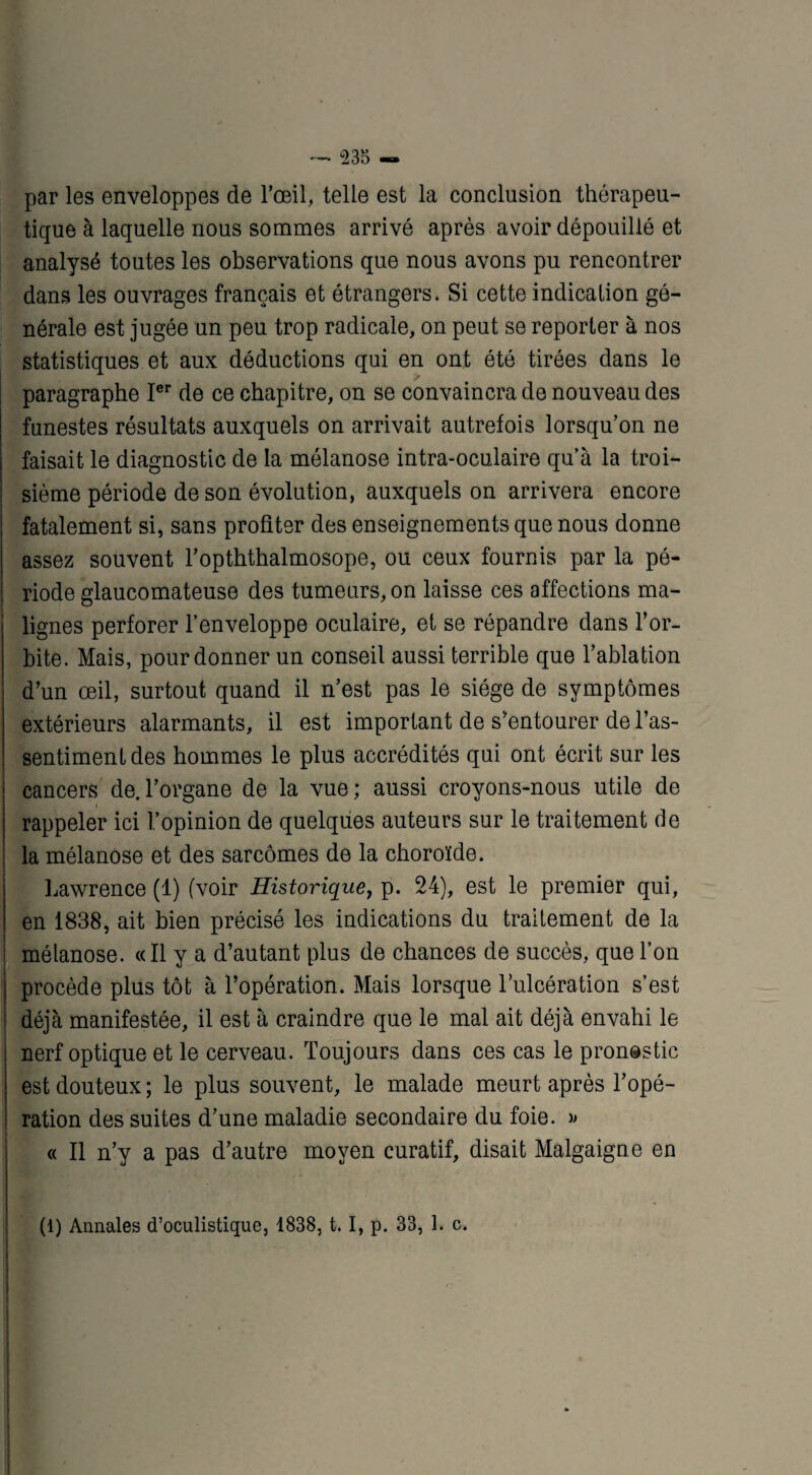 par les enveloppes de l’œil, telle est la conclusion thérapeu¬ tique à laquelle nous sommes arrivé après avoir dépouillé et analysé toutes les observations que nous avons pu rencontrer dans les ouvrages français et étrangers. Si cette indication gé¬ nérale est jugée un peu trop radicale, on peut se reporter à nos statistiques et aux déductions qui en ont été tirées dans le paragraphe Ier de ce chapitre, on se convaincra de nouveau des funestes résultats auxquels on arrivait autrefois lorsqu’on ne faisait le diagnostic de la mélanose intra-oculaire qu’à la troi¬ sième période de son évolution, auxquels on arrivera encore fatalement si, sans profiter des enseignements que nous donne assez souvent l’opththalmosope, ou ceux fournis par la pé¬ riode glaucomateuse des tumeurs, on laisse ces affections ma¬ lignes perforer l’enveloppe oculaire, et se répandre dans l’or¬ bite. Mais, pour donner un conseil aussi terrible que l’ablation d’un œil, surtout quand il n’est pas le siège de symptômes extérieurs alarmants, il est important de s’entourer de l’as¬ sentiment des hommes le plus accrédités qui ont écrit sur les cancers de.l’organe de la vue; aussi croyons-nous utile de i rappeler ici l’opinion de quelques auteurs sur le traitement de la mélanose et des sarcomes de la choroïde. Lawrence (1) (voir Historique, p. 24), est le premier qui, en 1838, ait bien précisé les indications du traitement de la mélanose. «Il y a d’autant plus de chances de succès, que l’on procède plus tôt à l’opération. Mais lorsque l’ulcération s’est déjà manifestée, il est à craindre que le mal ait déjà envahi le nerf optique et le cerveau. Toujours dans ces cas le pronostic est douteux ; le plus souvent, le malade meurt après l’opé¬ ration des suites d’une maladie secondaire du foie. » « Il n’y a pas d’autre moyen curatif, disait Malgaigne en (1) Annales d’oculistique, 1838, t. I, p. 33, 1. c.