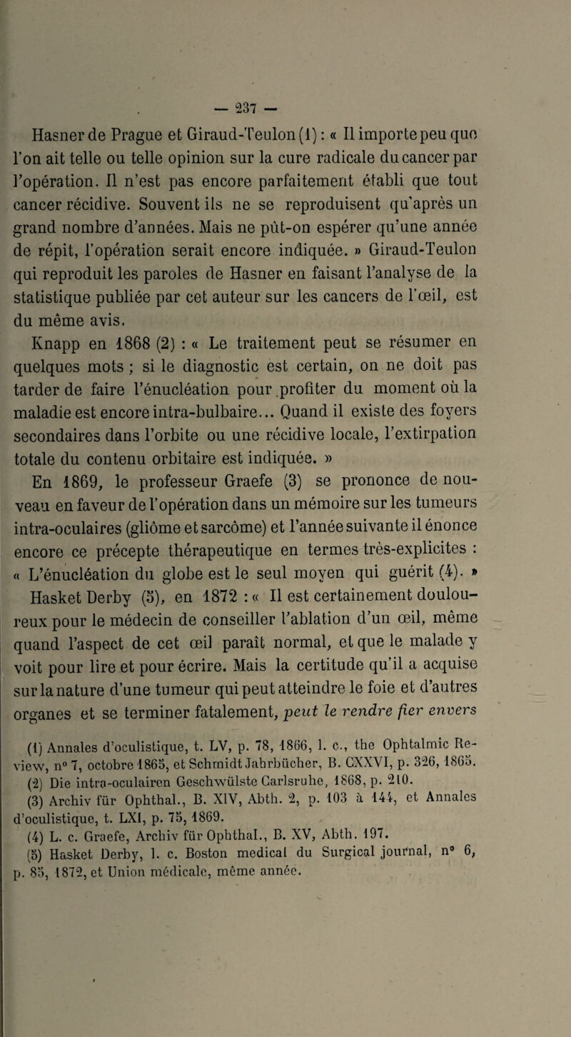 Hasner de Prague et Giraud-Teulon (1) : « Il importe peu que l’on ait telle ou telle opinion sur la cure radicale du cancer par l’opération. 11 n’est pas encore parfaitement établi que tout cancer récidive. Souvent ils ne se reproduisent qu’après un grand nombre d’années. Mais ne pùt-on espérer qu’une année de répit, l’opération serait encore indiquée. » Giraud-Teulon qui reproduit les paroles de Hasner en faisant l’analyse de la statistique publiée par cet auteur sur les cancers de l’œil, est du même avis. Knapp en 1868 (2) : « Le traitement peut se résumer en quelques mots ; si le diagnostic est certain, on ne doit pas tarder de faire l’énucléation pour profiter du moment où la maladie est encoreintra-bulbaire... Quand il existe des foyers secondaires dans l’orbite ou une récidive locale, l’extirpation totale du contenu orbitaire est indiquée. » En 1869, le professeur Graefe (3) se prononce de nou¬ veau en faveur de l’opération dans un mémoire sur les tumeurs intra-oculaires (gliome et sarcome) et l’année suivante il énonce encore ce précepte thérapeutique en termes très-explicites : « L’énucléation du globe est le seul moyen qui guérit (4). » Hasket Derby (S), en 1872 : « Il est certainement doulou¬ reux pour le médecin de conseiller l’ablation d’un œil, même quand l’aspect de cet œil paraît normal, et que le malade y voit pour lire et pour écrire. Mais la certitude qu’il a acquise sur la nature d’une tumeur qui peut atteindre le foie et d’autres organes et se terminer fatalement, peut le rendre fier envers (1) Annales d’oculistique, t. LV, p. 78, 1866, 1. c., the Ophtalmie Re¬ view, n° 7, octobre 1865, et Schmidt Jahrbüoher, B. GXXVI, p. 326,1865. (2) Die intra-oculairen Geschwülste Carlsruhe, 1868, p. 210. (3) Archiv für Ophthal., B. XIV, Abth. 2, p. 103 à 144, et Annales d’oculistique, t. LXI, p. 75, 1869. (4) L. c. Graefe, Archiv für Ophthal., B. XV, Abth. 197. (5) Hasket Derby, 1. c. Boston medical du Surgical journal, n° 6, p. 85, 1872, et Union médicale, même année.
