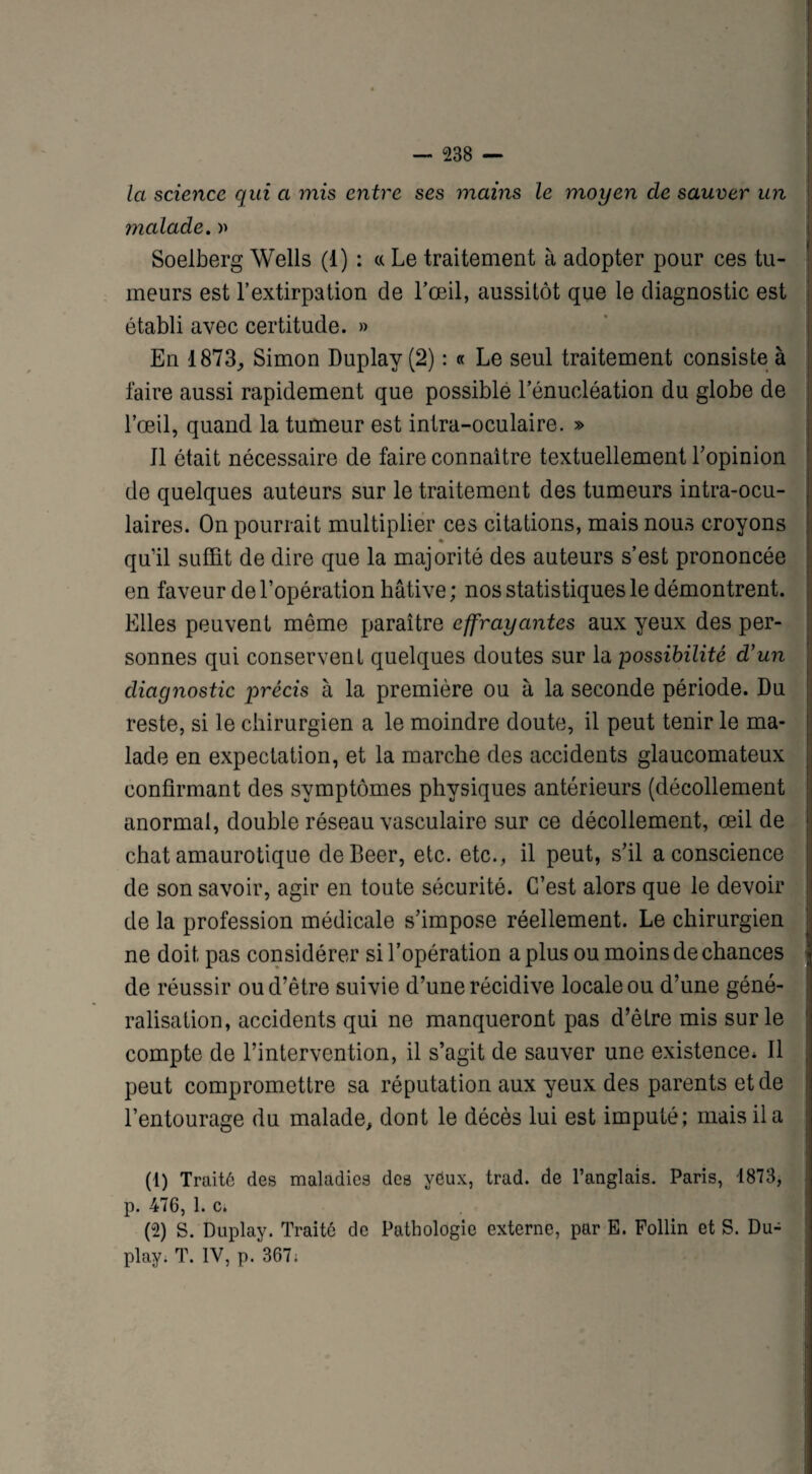 la science qui a mis entre ses mains le moyen cle sauver un malade. » Soelberg Wells (1) : « Le traitement à adopter pour ces tu¬ meurs est l’extirpation de l’œil, aussitôt que le diagnostic est établi avec certitude. » En 1873,, Simon Duplay (2) : « Le seul traitement consiste à faire aussi rapidement que possible l’énucléation du globe de l’œil, quand la tumeur est intra-oculaire. » J1 ôtait nécessaire de faire connaître textuellement l’opinion de quelques auteurs sur le traitement des tumeurs intra-ocu- laires. On pourrait multiplier ces citations, mais nous croyons qu’il suffit de dire que la majorité des auteurs s’est prononcée en faveur de l’opération hâtive ; nos statistiques le démontrent. Elles peuvent même paraître effrayantes aux yeux des per¬ sonnes qui conservent quelques doutes sur la possibilité d’un diagnostic précis à la première ou à la seconde période. Du reste, si le chirurgien a le moindre doute, il peut tenir le ma¬ lade en expectation, et la marche des accidents glaucomateux confirmant des symptômes physiques antérieurs (décollement anormal, double réseau vasculaire sur ce décollement, œil de chat amaurotique deBeer, etc. etc., il peut, s’il a conscience de son savoir, agir en toute sécurité. C’est alors que le devoir de la profession médicale s’impose réellement. Le chirurgien ne doit pas considérer si l’opération a plus ou moins de chances de réussir ou d’être suivie d’une récidive locale ou d’une géné¬ ralisation, accidents qui ne manqueront pas d’être mis sur le compte de l’intervention, il s’agit de sauver une existence* Il peut compromettre sa réputation aux yeux des parents et de l’entourage du malade, dont le décès lui est imputé; mais il a (1) Traité des maladies des yéux, trad. de l’anglais. Paris, 1873, p. 476, 1. c. (2) S. Duplay. Traité de Pathologie externe, par E. Follin et S. Du¬ play. T. IV, p. 367;