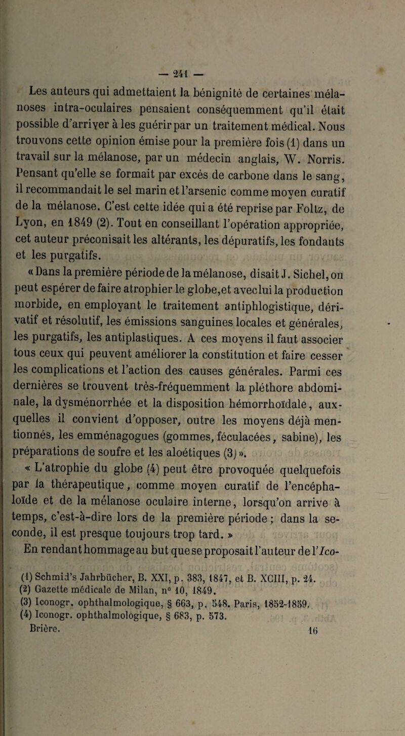 Les auteurs qui admettaient la bénignité de certaines méla- noses intra-oculaires pensaient conséquemment qu’il était possible d arriver à les guérir par un traitement médical. Nous trouvons cette opinion émise pour la première fois (1) dans un travail sur la mélanose, par un médecin anglais, W. Norris. Pensant qu’elle se formait par excès de carbone dans le sang, il recommandait le sel marin et l’arsenic comme moyen curatif de la mélanose. C’est cette idée qui a été reprise par Follz, de Lyon, en 1849 (2). Tout en conseillant l’opération appropriée, cet auteur préconisait les altérants, les dépuratifs, les fondants et les purgatifs. «Dans la première période de la mélanose, disait J. Sichel,on peut espérer de faire atrophier le globe,et avec lui la production morbide, en employant le traitement antiphlogistique, déri¬ vatif et résolutif, les émissions sanguines locales et générales, les purgatifs, les antiplasliques. A ces moyens il faut associer tous ceux qui peuvent améliorer la constitution et faire cesser les complications et l’action des causes générales. Parmi ces dernières se trouvent très-fréquemment la pléthore abdomi¬ nale, la dysménorrhée et la disposition hémorrhoïdale, aux¬ quelles il convient d’opposer, outre les moyens déjà men¬ tionnés, les emménagogues (gommes, féculacées, sabine), les préparations de soufre et les aloétiques (3J». « L’atrophie du globe (4) peut être provoquée quelquefois par la thérapeutique, comme moyen curatif de l’encépha- loïde et de la mélanose oculaire interne, lorsqu’on arrive à temps, c’est-à-dire lors de la première période ; dans la se¬ conde, il est presque toujours trop tard. » En rendant hommage au but que se proposait l’auteur de l’/co- (1) Schmid’s Jahrbücher, B. XXI, p. 383, 1847, et B. XCIII, p. 24. (2) Gazette médicale de Milan, n° 10, 1849. (3) Iconogr. ophthalmologique, § 663, p. 548. Paris, 1852-1859. (4) Iconogr. ophthalmologique, § 683, p. 573. Brière. 16