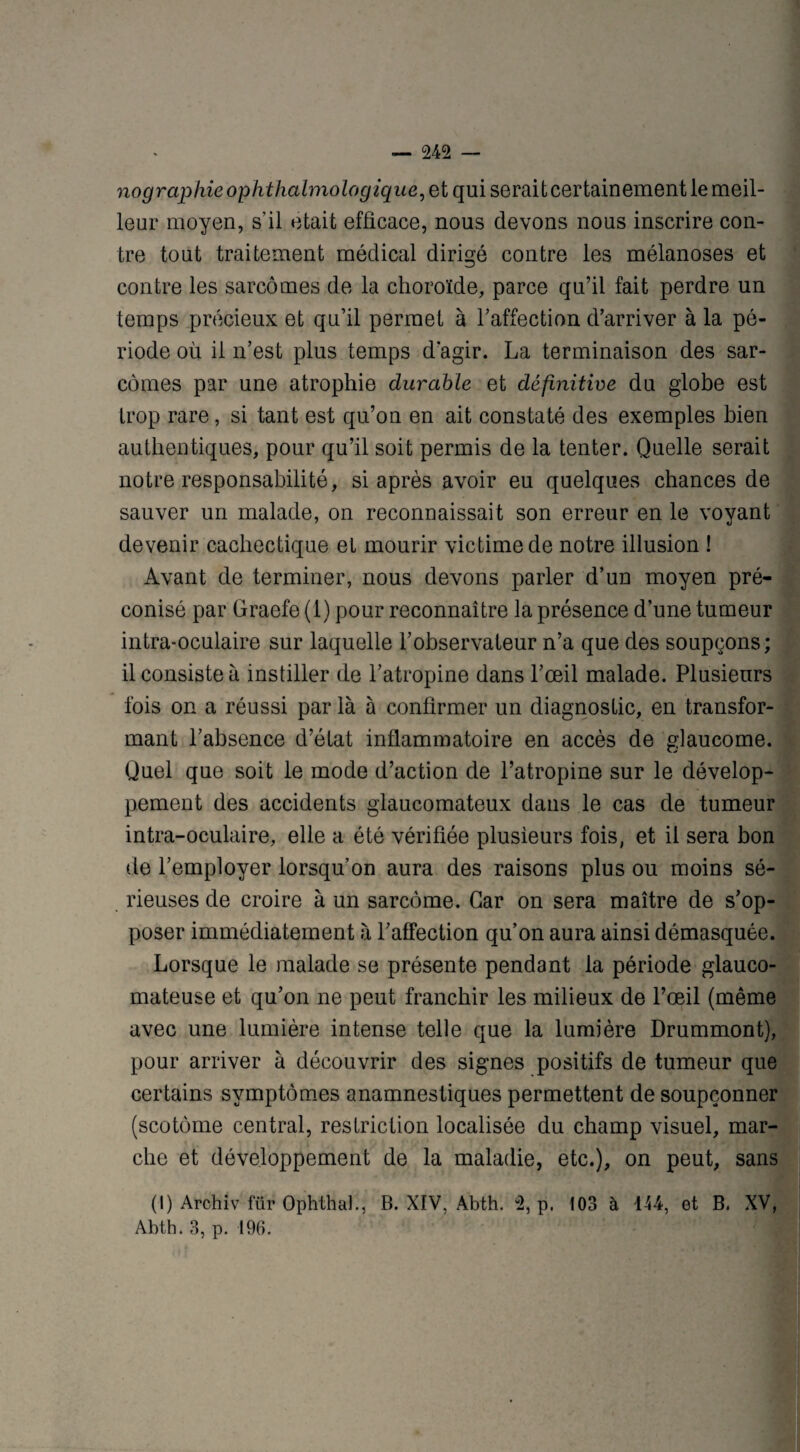 nographieophthalmologique, et qui serait certainement le meil¬ leur moyen, s’il était efficace, nous devons nous inscrire con¬ tre tout traitement médical dirigé contre les mélanoses et contre les sarcomes de la choroïde, parce qu’il fait perdre un temps précieux et qu’il permet à l’affection d’arriver à la pé¬ riode où il n’est plus temps d’agir. La terminaison des sar¬ comes par une atrophie durable et définitive du globe est trop rare, si tant est qu’on en ait constaté des exemples bien authentiques, pour qu’il soit permis de la tenter. Quelle serait notre responsabilité, si après avoir eu quelques chances de sauver un malade, on reconnaissait son erreur en le voyant devenir cachectique et mourir victime de notre illusion ! Avant de terminer, nous devons parler d’un moyen pré¬ conisé par Graefe (1) pour reconnaître la présence d’une tumeur intra-oculaire sur laquelle l’observateur n’a que des soupçons; il consiste à instiller de l’atropine dans l’œil malade. Plusieurs fois on a réussi par là à confirmer un diagnostic, en transfor¬ mant l’absence d’état inflammatoire en accès de glaucome. Quel que soit le mode d’action de l’atropine sur le dévelop¬ pement des accidents glaucomateux dans le cas de tumeur intra-oculaire, elle a été vérifiée plusieurs fois, et il sera bon de l’employer lorsqu’on aura des raisons plus ou moins sé¬ rieuses de croire à un sarcome. Car on sera maître de s’op¬ poser immédiatement à l’affection qu’on aura ainsi démasquée. Lorsque le malade se présente pendant la période glauco- mateuse et qu’on ne peut franchir les milieux de l’œil (même avec une lumière intense telle que la lumière Drummont), pour arriver à découvrir des signes positifs de tumeur que certains symptômes anamnestiques permettent de soupçonner (scotôme central, restriction localisée du champ visuel, mar¬ che et développement de la maladie, etc.), on peut, sans (I) Archiv für Ophthah, B. XIV, Abth. 2, p, 103 à 144, et B. XV, Abth. 3, p. 196.
