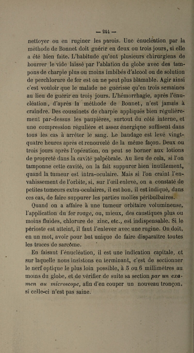 « nettoyer ou en ruginer les parois. Une énucléation par la méthode de Bonnet doit guérir en deux ou trois jours, si elle a été bien faite. L’habitude qu’ont plusieurs chirurgiens de bourrer le vide laissé par l’ablation du globe avec des tam¬ pons de charpie plus ou moins imbibés d'alcool ou de solution de perchlorure de fer est on ne peut plus blâmable. Agir ainsi c’est vouloir que le malade ne guérisse qu’en trois semaines au lieu de guérir en trois jours. L’hémorrhagie, après l’énu¬ cléation, d’après la méthode de Bonnet, n’est jamais à craindre. Des coussinets de charpie appliqués bien régulière¬ ment par-dessus les paupières, surtout du côté interne, et une compression régulière et assez énergique suffisent dans tous les cas à arrêter le sang. Le bandage est levé vingt- quatre heures après et renouvelé de la même façon. Deux ou trois jours après l’opération, on peut se borner aux lotions de propreté dans la cavité palpébrale. Au lieu de cela, si l’on tamponne cette cavité, on la fait suppurer bien inutilement, quand la tumeur est intra-oculaire. Mais si l’on craint l’en¬ vahissement de l’orbite, si, sur l’œil enlevé, on a constaté de petites tumeurs extra-oculaires, il est bon, il est indiqué, dans ces cas, de faire suppurer les parties molles péribulbaires. Quand on a affaire à une tumeur orbitaire volumineuse, l’application du fer rouge, ou, mieux, des caustiques plus ou moins fluides, chlorure de zinc, etc., est indispensable. Si le périoste est atteint, il faut l’enlever avec une rugine. On doit, en un mot, avoir pour but unique de faire disparaître toutes les traces de sarcôme. En faisant l’énucléation, il est une indication capitale, et sur laquelle nous insistons en terminant, c’est de sectionner le nerf optique le plus loin possible, à 5 ou 6 millimètres au moins du globe, et de vérifier de suite sa section par un exa¬ men au microscope, afin d’en couper un nouveau tronçon, si ceJle-ci n’est pas saine.