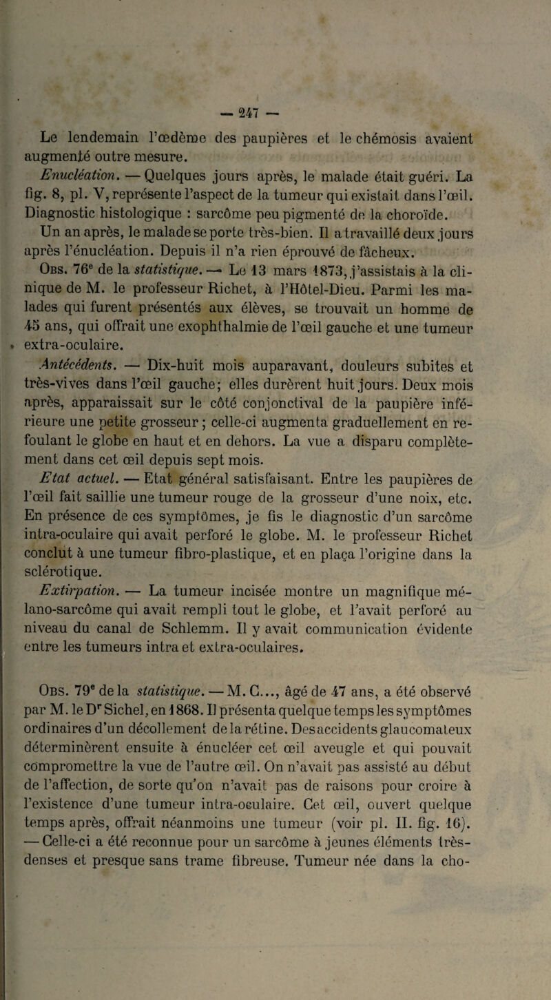 Le lendemain l’œdème des paupières et le chémosis avaient augmenté outre mesure. Enucléation. —Quelques jours après, le malade était guéri. La fig. 8, pl. Y, représente l’aspect de la tumeur qui existait dans l’œil. Diagnostic histologique : sarcome peu pigmenté de la choroïde. Un an après, le malade se porte très-bien. Il a travaillé deux jours après l’énucléation. Depuis il n’a rien éprouvé de fâcheux. Obs. 76e de la statistique. — Le 13 mars 1873, j’assistais à la cli¬ nique de M. le professeur Richet, à l’Hôtel-Dieu. Parmi les ma¬ lades qui furent présentés aux élèves, se trouvait un homme de 43 ans, qui offrait une exophthalmie de l’œil gauche et une tumeur * extra-oculaire. Antécédents. — Dix-huit mois auparavant, douleurs subites et très-vives dans l’œil gauche; elles durèrent huit jours. Deux mois après, apparaissait sur le côté conjonctival de la paupière infé¬ rieure une petite grosseur ; celle-ci augmenta graduellement en re¬ foulant le globe en haut et en dehors. La vue a disparu complète¬ ment dans cet œil depuis sept mois. Etat actuel. — Etat général satisfaisant. Entre les paupières de l’œil fait saillie une tumeur rouge de la grosseur d’une noix, etc. En présence de ces symptômes, je fis le diagnostic d’un sarcome intra-oculaire qui avait perforé le globe. M. le professeur Richet conclut à une tumeur fibro-plastique, et en plaça l’origine dans la sclérotique. Extirpation. — La tumeur incisée montre un magnifique mé- lano-sarcôme qui avait rempli tout le globe, et l’avait perforé au niveau du canal de Schlemm. Il y avait communication évidente entre les tumeurs intra et extra-oculaires. Obs. 79e de la statistique. — M. G..., âgé de 47 ans, a été observé Ipar M. leDrSichel,enI868. Il présenta quelque temps les symptômes ordinaires d’un décollement de la rétine. Des accidents glaucomateux déterminèrent ensuite à énucléer cet œil aveugle et qui pouvait compromettre la vue de l’autre œil. On n’avait pas assisté au début de l’affection, de sorte qu’on n’avait pas de raisons pour croire à l’existence d’une tumeur intra-oculaire. Cet œil, ouvert quelque temps après, offrait néanmoins une tumeur (voir pl. II. fîg. 16). — Celle-ci a été reconnue pour un sarcome à jeunes éléments Irès- denses et presque sans trame fibreuse. Tumeur née dans la cho- . '