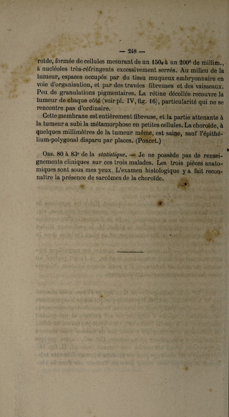 roïde, formée de cellules mesurant de un 150eà un 200e de millim., à nucléoles très-réfringents excessivement serrés. Au milieu de la tumeur, espaces occupés par du tissu muqueux embryonnaire en voie d’organisation, et par des travées fibreuses et des vaisseaux. Peu de granulations pigmentaires. La rétine décollée recouvre la tumeur de chaque côté (voirpl. IV, fig. 16), particularité qui ne se rencontre pas d’ordinaire. Cette membrane est entièrement fibreuse, et la partie attenante à la tumeur a subi la métamorphose en petites cellules. La choroïde, à quelques millimètres de la tumeur même, est saine, sauf Pépithé- ' lium-polygonal disparu par places. (Poncet.) Obs. 80 à 83e de la statistique. — Je ne possède pas de rensei¬ gnements cliniques sur ces trois malades. Les trois pièces anato¬ miques sont sous mes yeux, L’examen histologique y a fait recon¬ naître la présence de sarcomes de la choroïde. ÉLjfe.