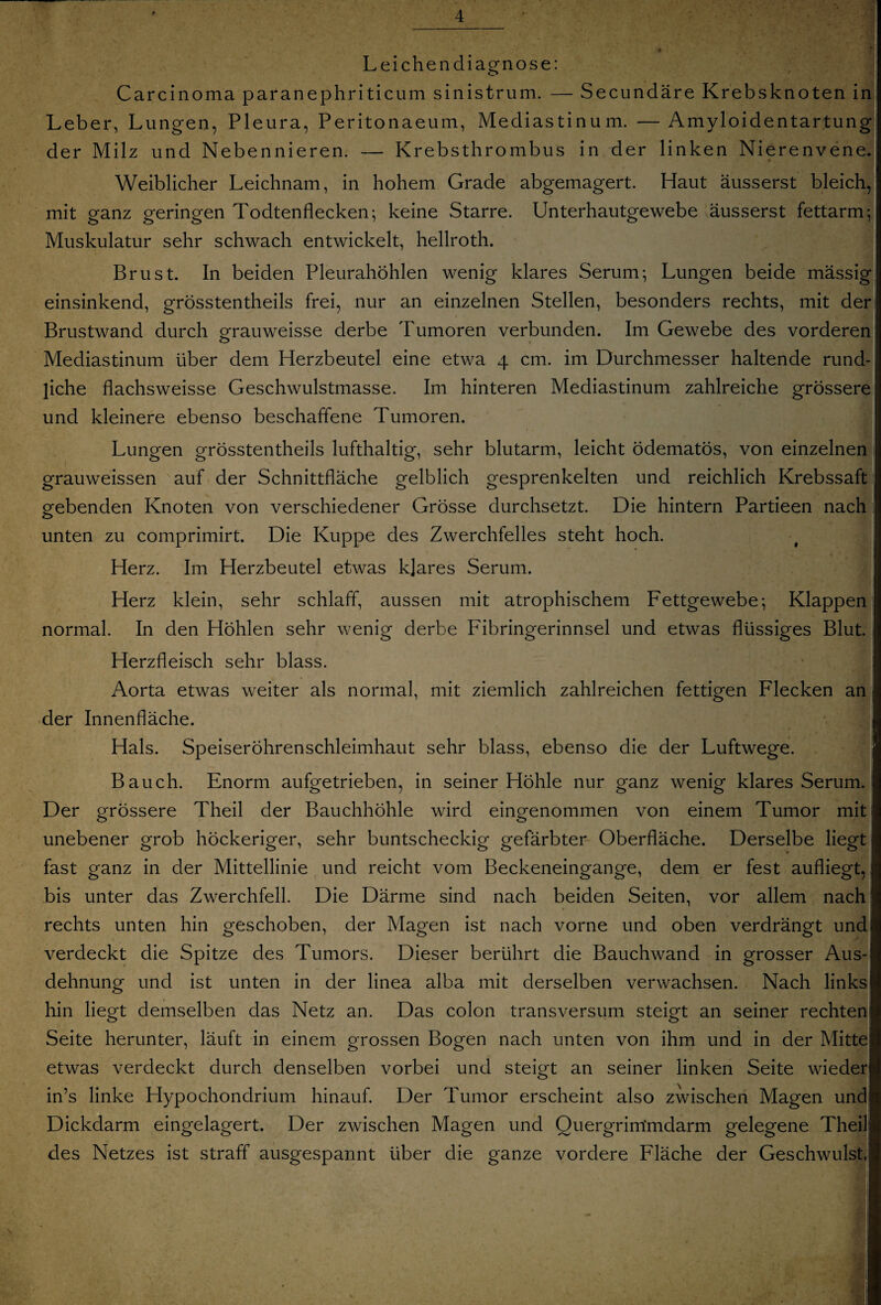 Leichendiagnose: Carcinoma paranephriticum sinistrum. — Secundäre Krebsknoten in Leber, Lungen, Pleura, Peritonaeum, Mediastinum. — Amyloidentartung der Milz und Nebennieren. — Krebsthrombus in der linken Nierenvene. Weiblicher Leichnam, in hohem Grade abgemagert. Haut äusserst bleich, mit ganz geringen Todtenflecken; keine Starre. Unterhautgewebe äusserst fettarm; Muskulatur sehr schwach entwickelt, hellroth. Brust. In beiden Pleurahöhlen wenig klares Serum; Lungen beide mässig einsinkend, grösstentheils frei, nur an einzelnen Stellen, besonders rechts, mit der Brustwand durch grauweisse derbe Tumoren verbunden. Im Gewebe des vorderen Mediastinum über dem Herzbeutel eine etwa 4 cm. im Durchmesser haltende rund¬ liche flachsweisse Geschwulstmasse. Im hinteren Mediastinum zahlreiche grössere und kleinere ebenso beschaffene Tumoren. Lungen grösstentheils lufthaltig, sehr blutarm, leicht ödematös, von einzelnen grauweissen auf der Schnittfläche gelblich gesprenkelten und reichlich Krebssaft gebenden Knoten von verschiedener Grösse durchsetzt. Die hintern Partieen nach unten zu comprimirt. Die Kuppe des Zwerchfelles steht hoch. Herz. Im Herzbeutel etwas klares Serum. Herz klein, sehr schlaff, aussen mit atrophischem Fettgewebe; Klappen normal. In den Höhlen sehr wenig derbe Fibringerinnsel und etwas flüssiges Blut. Herzfleisch sehr blass. Aorta etwas weiter als normal, mit ziemlich zahlreichen fettigen Flecken an der Innenfläche. Hals. Speiseröhrenschleimhaut sehr blass, ebenso die der Luftwege. Bauch. Enorm aufgetrieben, in seiner Hohle nur ganz wenig klares SerumJ Der grössere Theil der Bauchhöhle wird eingenommen von einem Tumor mit unebener grob höckeriger, sehr buntscheckig gefärbter Oberfläche. Derselbe liegt fast ganz in der Mittellinie und reicht vom Beckeneingange, dem er fest aufliegt, bis unter das Zwerchfell. Die Därme sind nach beiden Seiten, vor allem nach rechts unten hin geschoben, der Magen ist nach vorne und oben verdrängt und verdeckt die Spitze des Tumors. Dieser berührt die Bauchwand in grosser Aus¬ dehnung und ist unten in der linea alba mit derselben verwachsen. Nach links hin liegt demselben das Netz an. Das colon transversum steigt an seiner rechten Seite herunter, läuft in einem grossen Bogen nach unten von ihm und in der Mitte etwas verdeckt durch denselben vorbei und steigt an seiner linken Seite wieder: in’s linke Hypochondrium hinauf. Der Tumor erscheint also zwischen Magen und: Dickdarm eingelagert. Der zwischen Magen und Quergrimmdarm gelegene Theil des Netzes ist straff ausgespannt über die ganze vordere Fläche der Geschwulst,