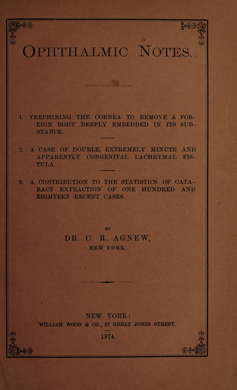 1. TREPHINING THE CORNEA TO REMOVE A FOR¬ EIGN BODY DEEPLY EMBEDDED IN ITS SUB¬ STANCE. 2. A CASE OF DOUBLE, EXTREMELY MINUTE AND APPARENTLY CONGENITAL LACHRYMAL FIS¬ TULA. 3. A CONTRIBUTION TO THE STATISTICS OF CATA- j RACT EXTRACTION OF ONE HUNDRED AND EIGHTEEN RECENT CASES. BY DR. C. R. AGNEW, NEW YORK. NEW YORK: WILLIAM WOOD & CO., 27 GREAT JONES STREET. 1874.