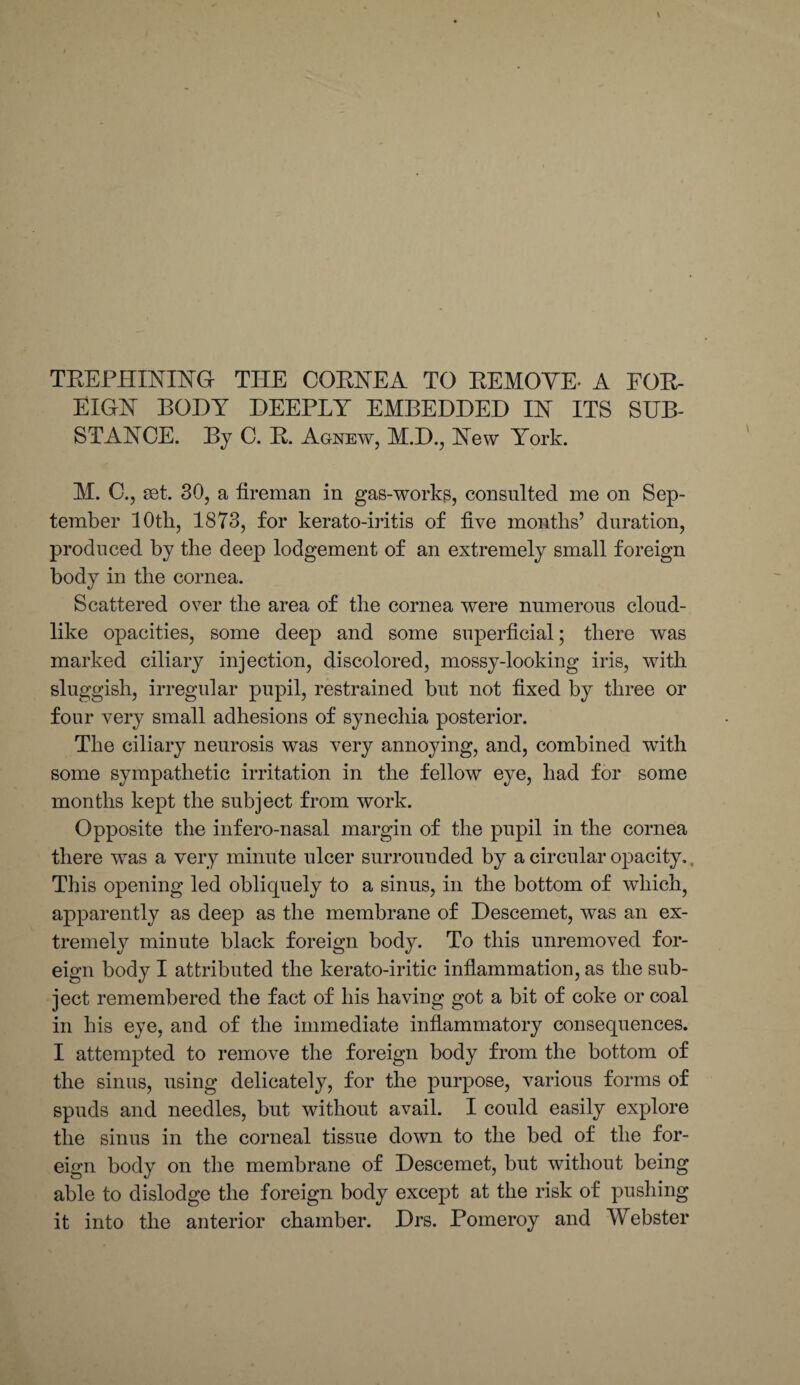 TREPHINING THE CORHEA TO REMOTE- A FOR¬ EIGN BODY DEEPLY EMBEDDED IN ITS SUB¬ STANCE. By C. R. Agnew, M.D., New York. M. C., set. 30, a fireman in gas-works, consulted me on Sep¬ tember 10th, 1873, for kerato-iritis of five months’ duration, produced by the deep lodgement of an extremely small foreign body in the cornea. Scattered over the area of the cornea were numerous cloud¬ like opacities, some deep and some superficial; there was marked ciliary injection, discolored, mossy-looking iris, with sluggish, irregular pupil, restrained but not fixed by three or four very small adhesions of synechia posterior. The ciliary neurosis was very annoying, and, combined wfith some sympathetic irritation in the fellow eye, had for some months kept the subject from work. Opposite the infero-nasal margin of the pupil in the cornea there was a very minute ulcer surrounded by a circular opacity,. This opening led obliquely to a sinus, in the bottom of which, apparently as deep as the membrane of Descemet, was an ex¬ tremely minute black foreign body. To this unremoved for¬ eign body I attributed the kerato-iritic inflammation, as the sub¬ ject remembered the fact of his having got a bit of coke or coal in his eye, and of the immediate inflammatory consequences. I attempted to remove the foreign body from the bottom of the sinus, using delicately, for the purpose, various forms of spuds and needles, but without avail. I could easily explore the sinus in the corneal tissue down to the bed of the for¬ eign body on the membrane of Descemet, but without being able to dislodge the foreign body except at the risk of pushing it into the anterior chamber. Drs. Pomeroy and Webster