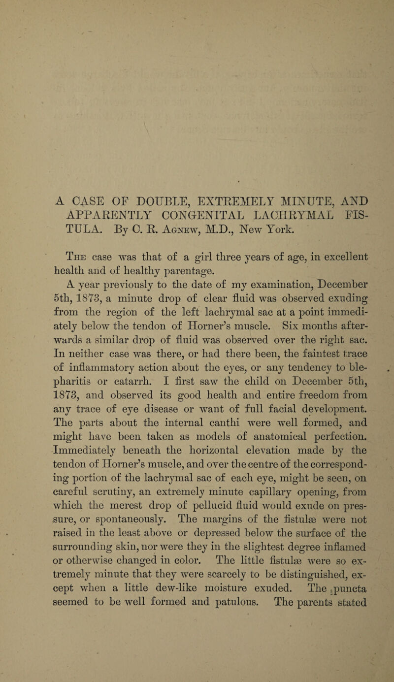 A CASE OF DOUBLE, EXTEEMELY MINUTE, AND APPAEENTLY CONGENITAL LACHRYMAL FIS¬ TULA. By C. E. Agnew, M.D., New York. Tiie case was that of a girl three years of age, in excellent health and of healthy parentage. A year previously to the date of my examination, December 5th, 1873, a minute drop of clear fluid was observed exuding from the region of the left lachrymal sac at a point immedi¬ ately below the tendon of Horner’s muscle. Six months after¬ wards a similar drop of fluid was observed over the right sac. In neither case was there, or had there been, the faintest trace of inflammatory action about the eyes, or any tendency to ble¬ pharitis or catarrh. I first saw the child on December 5th, 1873, and observed its good health and entire freedom from any trace of eye disease or want of full facial development. The parts about the internal canthi were well formed, and might have been taken as models of anatomical perfection. Immediately beneath the horizontal elevation made by the tendon of Horner’s muscle, and over the centre of the correspond¬ ing portion of the lachrymal sac of each eye, might be seen, on careful scrutiny, an extremely minute capillary opening, from which the merest drop of pellucid fluid would exude on pres¬ sure, or spontaneously. The margins of the flstulse were not raised in the least above or depressed below the surface of the surrounding skin, nor were they in the slightest degree inflamed or otherwise changed in color. The little fistulae were so ex¬ tremely minute that they were scarcely to be distinguished, ex¬ cept when a little dew-like moisture exuded. The Lpuncta seemed to be well formed and patulous. The parents stated