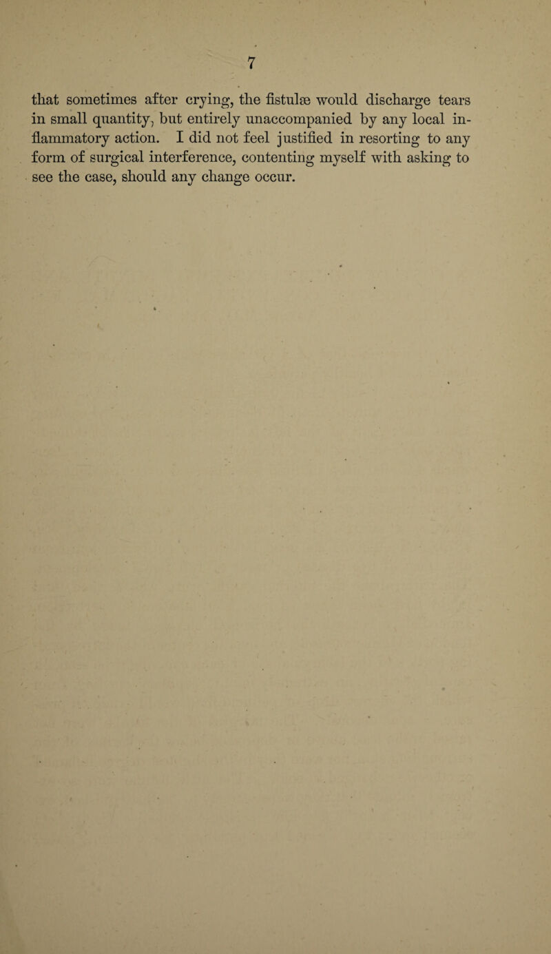 \ 7 that sometimes after crying, the fistulse would discharge tears in small quantity, but entirely unaccompanied by any local in¬ flammatory action. I did not feel justified in resorting to any form of surgical interference, contenting myself with asking to see the case, should any change occur.