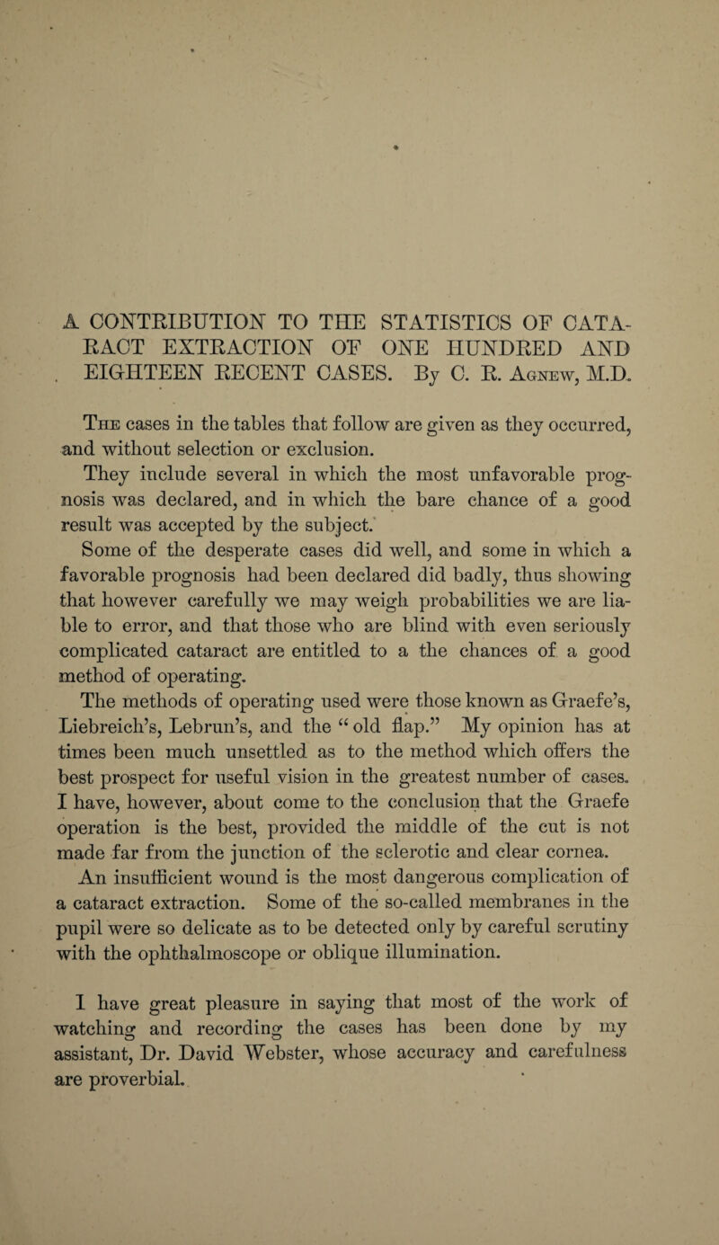 A CONTRIBUTION TO THE STATISTICS OF CATA¬ RACT EXTRACTION OF ONE HUNDRED AND EIGHTEEN RECENT CASES. By C. R. Agnew, M.D. The cases in the tables that follow are given as they occurred, and without selection or exclusion. They include several in which the most unfavorable prog¬ nosis was declared, and in which the bare chance of a good result was accepted by the subject. Some of the desperate cases did well, and some in which a favorable prognosis had been declared did badly, thus showing that however carefully we may weigh probabilities we are lia¬ ble to error, and that those who are blind with even seriously complicated cataract are entitled to a the chances of a good method of operating. The methods of operating used were those known as Graefe’s, Liebreich’s, Lebrun’s, and the “ old flap.” My opinion has at times been much unsettled as to the method which offers the best prospect for useful vision in the greatest number of cases. I have, however, about come to the conclusion that the Graefe operation is the best, provided the middle of the cut is not made far from the junction of the sclerotic and clear cornea. An insufficient wound is the most dangerous complication of a cataract extraction. Some of the so-called membranes in the pupil were so delicate as to be detected only by careful scrutiny with the ophthalmoscope or oblique illumination. I have great pleasure in saying that most of the work of watching and recording the cases has been done by my assistant, Dr. David Webster, whose accuracy and carefulness are proverbial.