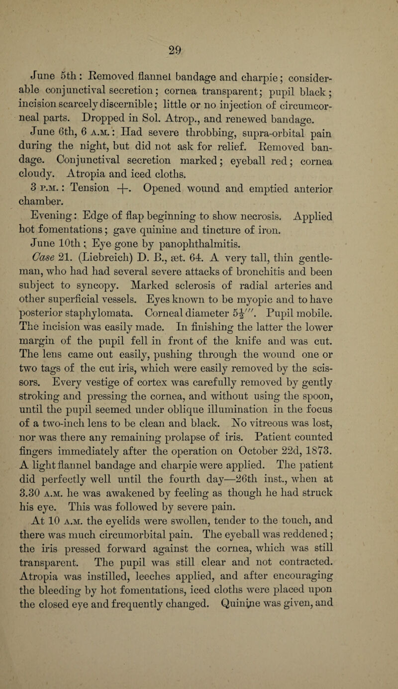June 5th : Removed flannel bandage and charpie; consider¬ able conjunctival secretion; cornea transparent; pupil black; incision scarcely discernible; little or no injection of circumcor- neal parts. Dropped in Sol. Atrop., and renewed bandage. J une 6tli, 6 a.m. : Had severe throbbing, supra-orbital pain during the night, but did not ask for relief. Removed ban¬ dage. Conjunctival secretion marked; eyeball red; cornea cloudy. Atropia and iced cloths. 3 p.m. : Tension -|-. Opened wound and emptied anterior chamber. Evening: Edge of flap beginning to show necrosis. Applied hot fomentations; gave quinine and tincture of iron. June 10th : Eye gone by panophthalmitis. Case 21. (Liebreich) D. B., set. 64. A very tall, thin gentle¬ man, who had had several severe attacks of bronchitis and been subject to syncopy. Marked sclerosis of radial arteries and other superficial vessels. Eyes known to be myopic and to have posterior stajfliylomata. Corneal diameter 5J'. Pupil mobile. The incision was easily made. In finishing the latter the lower margin of the pupil fell in front of the knife and was cut. The lens came out easily, pushing through the wound one or two tags of the cut iris, which were easily removed by the scis¬ sors. Every vestige of cortex was carefully removed by gently stroking and pressing the cornea, and without using the spoon, until the pupil seemed under oblique illumination in the focus of a two-inch lens to be clean and black. Ho vitreous was lost, nor was there any remaining prolapse of iris. Patient counted fingers immediately after the operation on October 22d, 1873. A light flannel bandage and charpie were applied. The patient did perfectly well until the fourth day—26th inst., when at 3.30 a.m. he was awakened by feeling as though he had struck his eye. This was followed by severe pain. At 10 a.m. the eyelids were swollen, tender to the touch, and there was much circumorbital pain. The eyeball was reddened; the iris pressed forward against the cornea, which was still transparent. The pupil was still clear and not contracted. Atropia was instilled, leeches applied, and after encouraging the bleeding by hot fomentations, iced cloths were placed upon the closed eye and frequently changed. Quinine was given, and