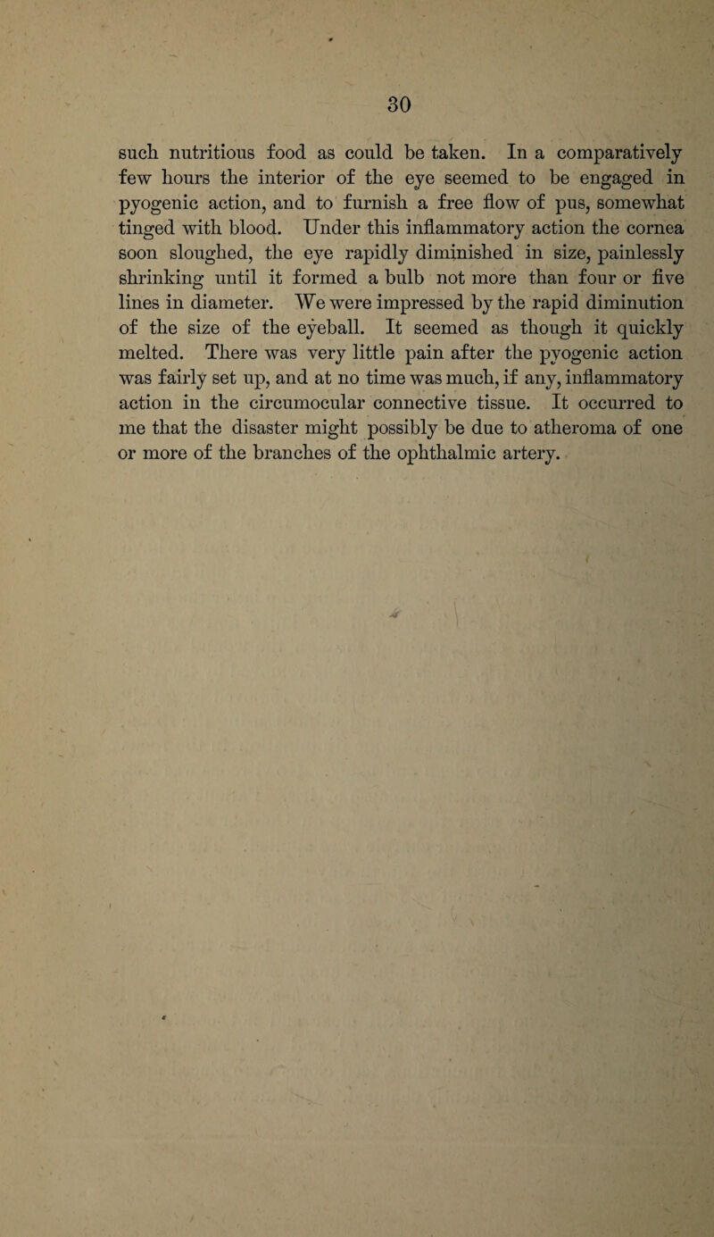 such nutritious food as could be taken. In a comparatively few hours the interior of the eye seemed to be engaged in pyogenic action, and to furnish a free flow of pus, somewhat tinged with blood. Under this inflammatory action the cornea soon sloughed, the eye rapidly diminished in size, painlessly shrinking until it formed a bulb not more than four or five lines in diameter. We were impressed by the rapid diminution of the size of the eyeball. It seemed as though it quickly melted. There was very little pain after the pyogenic action was fairly set up, and at no time was much, if any, inflammatory action in the circumocular connective tissue. It occurred to me that the disaster might possibly be due to atheroma of one or more of the branches of the ophthalmic artery.