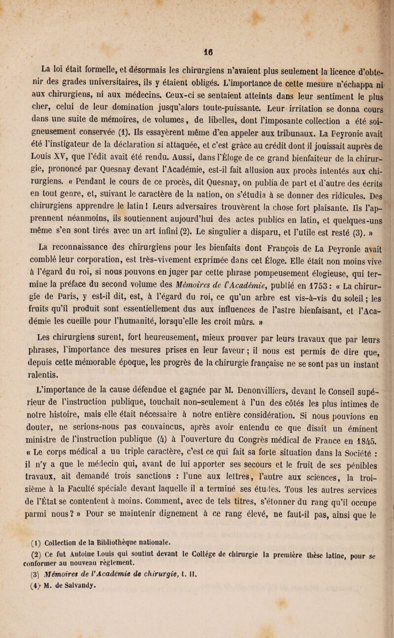 La loi était formelle, et désormais les chirurgiens n’avaient plus seulement la licence d’obte¬ nir des grades universitaires, ils y étaient obligés. L’importance de cette mesure n’échappa ni aux chirurgiens, ni aux médecins. Ceux-ci se sentaient atteints dans leur sentiment le plus cher, celui de leur domination jusqu’alors toute-puissante. Leur irritation se donna cours dans une suite de mémoires, de volumes, de libelles, dont l’imposante collection a été soi¬ gneusement conservée (1). Ils essayèrent même d’en appeler aux tribunaux. La Peyronie avait été l’instigateur de la déclaration si attaquée, et c’est grâce au crédit dont il jouissait auprès de Louis XV, que l’édit avait été rendu. Aussi, dans l’Éloge de ce grand bienfaiteur de la chirur¬ gie, prononcé par Quesnay devant l’Académie, est-il fait allusion aux procès intentés aux chi¬ rurgiens. « Pendant le cours de ce procès, dit Quesnay, on publia de part et d’autre des écrits en tout genre, et, suivant le caractère de la nation, on s’étudia à se donner des ridicules. Des chirurgiens apprendre le latin 1 Leurs adversaires trouvèrent la chose fort plaisante. Ils l’ap¬ prennent néanmoins, ils soutiennent aujourd’hui des actes publics en latin, et quelques-uns même s’en sont tirés avec un art infini (2). Le singulier a disparu, et l’utile est resté (3). » La reconnaissance des chirurgiens pour les bienfaits dont François de La Peyronie avait comblé leur corporation, est très-vivement exprimée dans cet Éloge. Elle était non moins vive à l’égard du roi, si nous pouvons en juger par cette phrase pompeusement élogieuse, qui ter¬ mine la préface du second volume des Mémoires de CAcadémie, publié en 1753 : « La chirur¬ gie de Paris, y est-il dit, est, à l’égard du roi, ce qu’un arbre est vis-à-vis du soleil ; les fruits qu’il produit sont essentiellement dus aux influences de l’astre bienfaisant, et l’Aca¬ démie les cueille pour l’humanité, lorsqu’elle les croit mûrs. » Les chirurgiens surent, fort heureusement, mieux prouver par leurs travaux que par leurs phrases, l’importance des mesures prises en leur faveur ; il nous est permis de dire que, depuis cette mémorable époque, les progrès de la chirurgie française ne se sont pas un instant ralentis. L’importance de la cause défendue et gagnée par M. Denonvilliers, devant le Conseil supé¬ rieur de l’instruction publique, touchait non-seulement à l’un des côtés les plus intimes de notre histoire, mais elle était nécessaire à notre entière considération. Si nous pouvions en douter, ne serions-nous pas convaincus, après avoir entendu ce que disait un éminent ministre de l’instruction publique (à) à l’ouverture du Congrès médical de France en 1845. « Le corps médical a un triple caractère, c’est ce qui fait sa forte situation dans la Société : il n’y a que le médecin qui, avant de lui apporter ses secours et le fruit de ses pénibles travaux, ait demandé trois sanctions : l’une aux lettres, l’autre aux sciences, la troi¬ sième à la Faculté spéciale devant laquelle il a terminé ses études. Tous les autres services de l’État se contentent à moins. Comment, avec de tels titres, s’étonner du rang qu’il occupe parmi nous ? » Pour se maintenir dignement à ce rang élevé, ne faut-il pas, ainsi que le (t) Collection delà Bibliothèque nationale. (2) Ce fut Antoine Louis qui soutint devant le Collège de chirurgie la première thèse latine, pour se conformer au nouveau règlement. (3) Mémoires de VAcadémie de chirurgie, t. II. (4} M. de Salvandy.