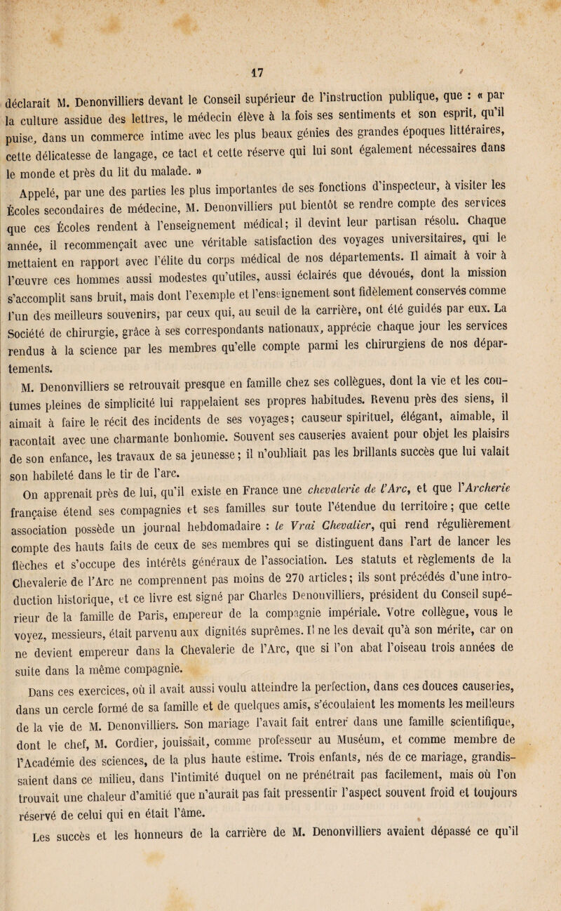 déclarait M. Denonvilliers devant le Conseil supérieur de l’instruction publique, que : « par la culture assidue des lettres, le médecin élève à la fois ses sentiments et son esprit, qu’il puise, dans un commerce intime avec les plus beaux génies des grandes époques littéraires, cette délicatesse de langage, ce tacl et cette réserve qui lui sont également nécessaires dans le monde et près du lit du malade. » Appelé, par une des parties les plus importantes de ses fonctions d’inspecteur, à visiter les Écoles secondaires de médecine, M. Denonvilliers put bientôt se rendre compte des services que ces Écoles rendent à l’enseignement médical; il devint leur partisan résolu. Chaque année, il recommençait avec une véritable satisfaction des voyages universitaires, qui le mettaient en rapport avec l’élite du corps médical de nos départements. Il aimait à voir à l’œuvre ces hommes aussi modestes qu’utiles, aussi éclairés que dévoués, dont la mission s’accomplit sans bruit, mais dont l’exemple et l’enseignement sont fidèlement conservés comme l’un des meilleurs souvenirs, par ceux qui, au seuil de la carrière, ont été guidés par eux. La Société de chirurgie, grâce à ses correspondants nationaux, apprécie chaque jour les services rendus à la science par les membres qu’elle compte parmi les chirurgiens de nos dépar¬ tements. M. Denonvilliers se retrouvait presque en famille chez ses collègues, dont la vie et les cou¬ tumes pleines de simplicité lui rappelaient ses propres habitudes. Revenu piès des siens, il aimait à faire le récit des incidents de ses voyages; causeur spirituel, élégant, aimable, il racontait avec une charmante bonhomie. Souvent ses causeries avaient pour objet les plaisirs de son enfance, les travaux de sa jeunesse ; il n’oubliait pas les brillants succès que lui valait - son habileté dans le tir de l’arc. On apprenait près de lui, qu’il existe en France une chevalerie de l’Arc, et que XArcherie française étend ses compagnies et ses familles sur toute l’étendue du territoire ; que cette association possède un journal hebdomadaire : le Vrai Chevalier, qui rend régulièrement compte des hauts faits de ceux de ses membres qui se distinguent dans l’art de lancer les flèches et s’occupe des intérêts généraux de l’association. Les statuts et règlements de la Chevalerie de l’Arc ne comprennent pas moins de 270 articles; ils sont précédés d’une intro¬ duction historique, et ce livre est signé par Charles Denonvilliers, président du Conseil supé¬ rieur de la famille de Paris, empereur de la compagnie impériale. Votre collègue, vous le voyez, messieurs, était parvenu aux dignités suprêmes. Il ne les devait qu à son méiite, cai on ne devient empereur dans la Chevalerie de l’Arc, que si l’on abat l’oiseau trois années de suite dans la même compagnie. Dans ces exercices, où il avait aussi voulu atteindre la perfection, dans ces douces causeries, dans un cercle formé de sa famille et de quelques amis, s’écoulaient les moments les meilleurs de la vie de M. Denonvilliers. Son mariage l’avait fait entrer dans une famille scientifique, dont le chef, M. Cordier, jouissait, comme professeur au Muséum, et comme membre de l’Académie des sciences, de la plus haute estime. Trois enfants, nés de ce mariage, grandis¬ saient dans ce milieu, dans l’intimité duquel on ne prénétrait pas facilement, mais où l’on trouvait une chaleur d’amitié que n’aurait pas fait pressentir l’aspect souvent froid et toujours réservé de celui qui en était l’âme. % Les succès et les honneurs de la carrière de M. Denonvilliers avaient dépassé ce qu’il