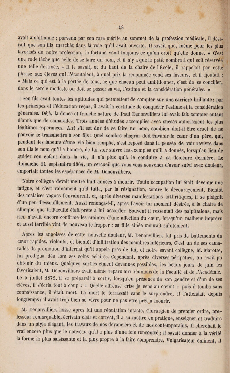 avait ambitionné ; parvenu par son rare mérite au sommet de la profession médicale, il dési¬ rait que son fils marchât dans la voie qu’il avait ouverte. Il savait que, même pour les plus favorisés de notre profession, la fortune vend toujours ce qu’on croit qu’elle donne. « C’est une rude tâche que celle de se faire un nom, et il n’y a que le petit nombre à qui soit réservée une telle destinée. » Il le savait, et du haut de la chaire de l’École, il rappelait par cette phrase aux élèves qui l’écoutaient, à quel prix la renommée vend ses faveurs, et il ajoutait : « Mais ce qui est à la portée de tous, ce que chacun peut ambitionner, c’est de se concilier, dans le cercle modeste où doit se passer sa vie, l’estime et la considération générales. » Son fils avait toutes les aptitudes qui permettent de compter sur une carrière brillante; par les principes et l’éducation reçus, il avait la certitude de conquérir l’estime et la considération générales. Déjà, la douce et franche nature de Paul Denonvilliers lui avait fait compter autant d’amis que de camarades. Trois années d’études accomplies avec succès autorisaient les plus légitimes espérances. Ah! s’il est dur de se faire un nom, combien doit-il être cruel de ne pouvoir le transmettre à son fils ! Quel sombre chagrin doit envahir le cœur d’un père, qui, pendant les labeurs d’une vie bien remplie, s’est reposé dans la pensée de voir revivre dans son fils le nom qu’il a honoré, de lui voir suivre les exemples qu’il a donnés, lorsqu’au lieu de guider son enfant dans la vie, il n’a plus qu’à le conduire à sa demeure dernière. Le dimanche 11 septembre 186â, un cercueil que vous vous souvenez d’avoir suivi avec douleur, emportait toutes les espérances de M. Denonvilliers. Notre collègue devait mettre huit années à mourir. Toute occupation lui était devenue une fatigue, et c’est vainement qu’il lutta, par la résignation, contre le découragement. Bientôt des malaises vagues l’envahirent, et, après diverses manifestations arthritiques, il se plaignit d un peu d essoufflement. Aussi renonça-t-il, après l’avoir un moment désirée, à la chaire de clinique que la Faculté était prête à lui accorder. Souvent il ressentait des palpitations, mais rien n avait encore confirmé les craintes d’une affection du cœur, lorsqu’un malheur imprévu et aussi terrible vint de nouveau le frapper : sa fille aînée mourait subitement. Après les angoisses de cette nouvelle douleur, M. Denonvilliers fut pris de battements du cœur rapides, violents, et bientôt d’infiltration des membres inférieurs. C’est un de ses cama¬ rades de promotion d’internat qu’il appela près de lui, et notre savant collègue, M. Marotte, lui prodigua dès lors ses soins éclairés. Cependant, après diverses péripéties, on avait pu obtenir du mieux. Quelques sorties étaient devenues possibles, les beaux jours de juin les favorisaient, M. Denonvilliers avait même reparu aux réunions de la Faculté et de l’Académie. Le 5 juillet 1872, il se préparait à sortir, lorsqu’en présence de son gendre et d’un de ses élèves, il s ccria tout à coup : « Quelle affreuse crise je sens au cœur ! » puis il tomba sans connaissance, il était mort. La mort le terrassait sans le surprendre, il l’attendait depuis longtemps; il avait trop bien su vivre pour ne pas être prêt .à mourir. M. Denonvilliers laisse après lui une réputation intacte. Chirurgien de premier ordre, pro¬ fesseur remarquable, écrivain clair et correct, il a su mettre en pratique, enseigner et traduire dans un style élégant, les travaux de nos devanciers et de nos contemporains. Il cherchait le vrai encore plus que le nouveau qu’il a plus d’une fois rencontré ; il savait donner à la vérité la forme la plus saisissante et la plus propre à la faire comprendre. Vulgarisateur éminent, il