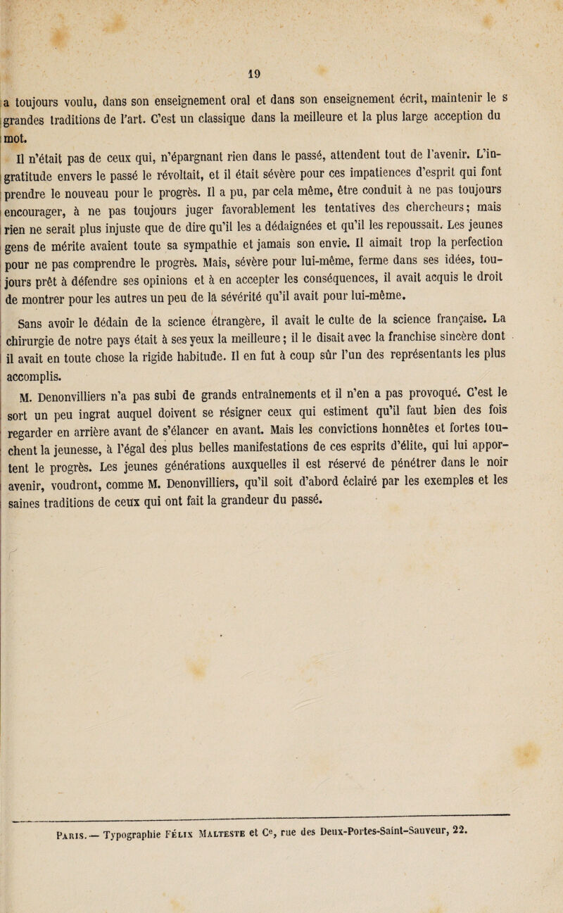 a toujours voulu, dans son enseignement oral et dans son enseignement écrit, maintenir le s grandes traditions de Fart. C’est un classique dans la meilleure et la plus large acception du |mot. Il n’était pas de ceux qui, n’épargnant rien dans le passé, attendent tout de l’avenir. L’in¬ gratitude envers le passé le révoltait, et il était sévère pour ces impatiences d esprit qui font prendre le nouveau pour le progrès. Il a pu, par cela même, être conduit à ne pas toujours encourager, à ne pas toujours juger favorablement les tentatives des chercheurs; mais rien ne serait plus injuste que de dire qu’il les a dédaignées et qu’il les repoussait. Les jeunes gens de mérite avaient toute sa sympathie et jamais son envie. Il aimait trop la perfection pour ne pas comprendre le progrès. Mais, sévère pour lui-même, ferme dans ses idées, tou¬ jours prêt à défendre ses opinions et à en accepter les conséquences, il avait acquis le droit de montrer pour les autres un peu de la sévérité qu’il avait pour lui-même. Sans avoir le dédain de la science étrangère, il avait le culte de la science française. La : chirurgie de notre pays était à ses yeux la meilleure ; il le disait avec la franchise sincère dont l il avait en toute chose la rigide habitude. Il en fut à coup sûr l’un des représentants les plus accomplis. M. Denonvilliers n’a pas subi de grands entraînements et il n’en a pas provoqué. C est le i sort un peu ingrat auquel doivent se résigner ceux qui estiment qu’il faut bien des fois ■ regarder en arrière avant de s’élancer en avant. Mais les convictions honnêtes et fortes tou- : chent la jeunesse, à l’égal des plus belles manifestations de ces esprits d’élite, qui lui appor¬ tent le progrès. Les jeunes générations auxquelles il est réservé de pénétrer dans le noir i avenir, voudront, comme M. Denonvilliers, qu il soit d abord éclairé par les exemples et les i saines traditions de ceux qui ont fait la grandeur du passé. Y Paris. Typographie Félix Malteste et Ce, rue des Deux-Portes-Saint-Sauveur, 22.