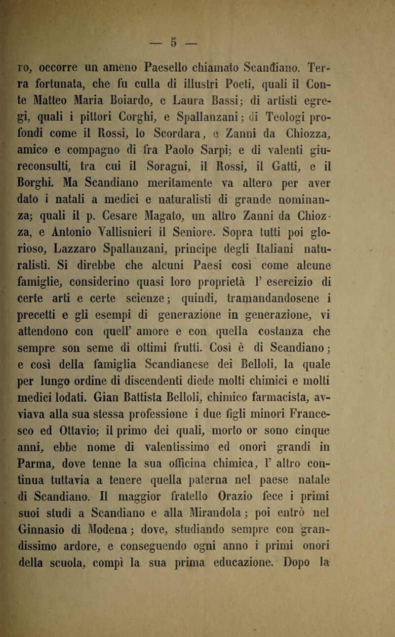 ra fortunata, che fu culla di illustri Poeti, quali il Con¬ te Matteo Maria Boiardo, e Laura Bassi; di artisti egre¬ gi quali i pittori Gorghi, e Spallanzani ; di Teologi pro¬ fondi come il Piossi, lo Scordara, e Zanni da Chiozza, amico e compagno di fra Paolo Sarpi; e di valenti giu¬ reconsulti, tra cui il Soragni, il Rossi, il Gatti, e il Borghi. Ma Scandiano meritamente va altero per aver dato i natali a medici e naturalisti di grande nominan¬ za; quali il p. Cesare Magato, un altro Zanni da Chioz¬ za, e Antonio Vallisnieri il Seniore. Sopra tutti poi glo¬ rioso, Lazzaro Spallanzani, principe degli Italiani natu¬ ralisti. Si direbbe che alcuni Paesi così come alcune famiglie, considerino quasi loro proprietà T esercizio di certe arti e certe scienze; quindi, tramandandosene i precetti e gli esempi di generazione in generazione, vi attendono con quell’ amore e con quella costanza che sempre son seme di ottimi frutti. Così è di Scandiano; e così della famiglia Scandianese dei Belloli, la quale per lungo ordine di discendenti diede molti chimici e molti medici lodati. Gian Battista Belloli, chimico farmacista, av¬ viava alla sua stessa professione i due figli minori France¬ sco ed Ottavio; il primo dei quali, morto or sono cinque anni, ebbe nome di valentissimo ed onori grandi in Parma, dove tenne la sua officina chimica, F altro con¬ tinua tuttavia a tenere quella paterna nel paese natale di Scandiano. Il maggior fratello Orazio fece i primi suoi studi a Scandiano e alla Mirandola ; poi entrò nel Ginnasio di Modena ; dove, studiando sempre con gran¬ dissimo ardore, e conseguendo ogni anno i primi onori della scuola, compì la sua prima educazione. Dopo la