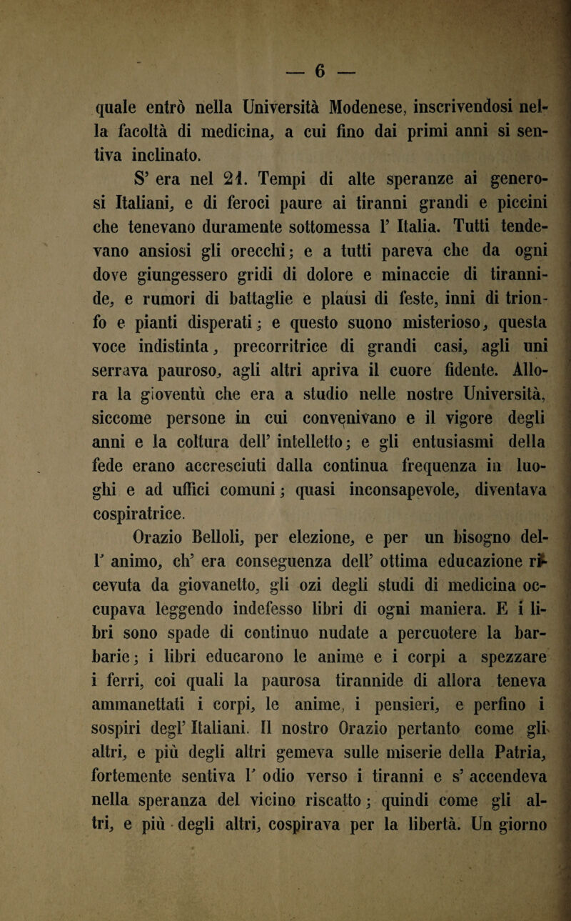 quale entrò nella Università Modenese, inscrivendosi nel¬ la facoltà di medicina, a cui fino dai primi anni si sen¬ tiva inclinato, S’ era nel 21. Tempi di alte speranze ai genero¬ si Italiani, e di feroci paure ai tiranni grandi e piccini che tenevano duramente sottomessa T Italia. Tutti tende- i vano ansiosi gli orecchi; e a tutti pareva che da ogni dove giungessero gridi di dolore e minaccie di tiranni¬ de, e rumori di battaglie e plausi di feste, inni di trion¬ fo e pianti disperati ; e questo suono misterioso, questa voce indistinta, precorritrice di grandi casi, agli uni serrava pauroso, agli altri apriva il cuore fidente. Allo¬ ra la gioventù che era a studio nelle nostre Università, siccome persone in cui convenivano e il vigore degli anni e la coltura dell’ intelletto; e gli entusiasmi della fede erano accresciuti dalla continua frequenza in luo¬ ghi e ad uffici comuni ; quasi inconsapevole, diventava cospiratrice. Orazio Belloli, per elezione, e per un bisogno del- T animo, eh’ era conseguenza dell’ ottima educazione ri¬ cevuta da giovanetto, gli ozi degli studi di medicina oc¬ cupava leggendo indefesso libri di ogni maniera. E i li¬ bri sono spade di continuo nudate a percuotere la bar¬ barie; i libri educarono le anime e i corpi a spezzare i ferri, coi quali la paurosa tirannide di allora teneva ammanettati i corpi, le anime, i pensieri, e perfino i sospiri degl’ Italiani. Il nostro Orazio pertanto come gli altri, e più degli altri gemeva sulle miserie della Patria, fortemente sentiva V odio verso i tiranni e s’ accendeva nella speranza del vicino riscatto ; quindi come gli al¬ tri, e più • degli altri, cospirava per la libertà. Un giorno