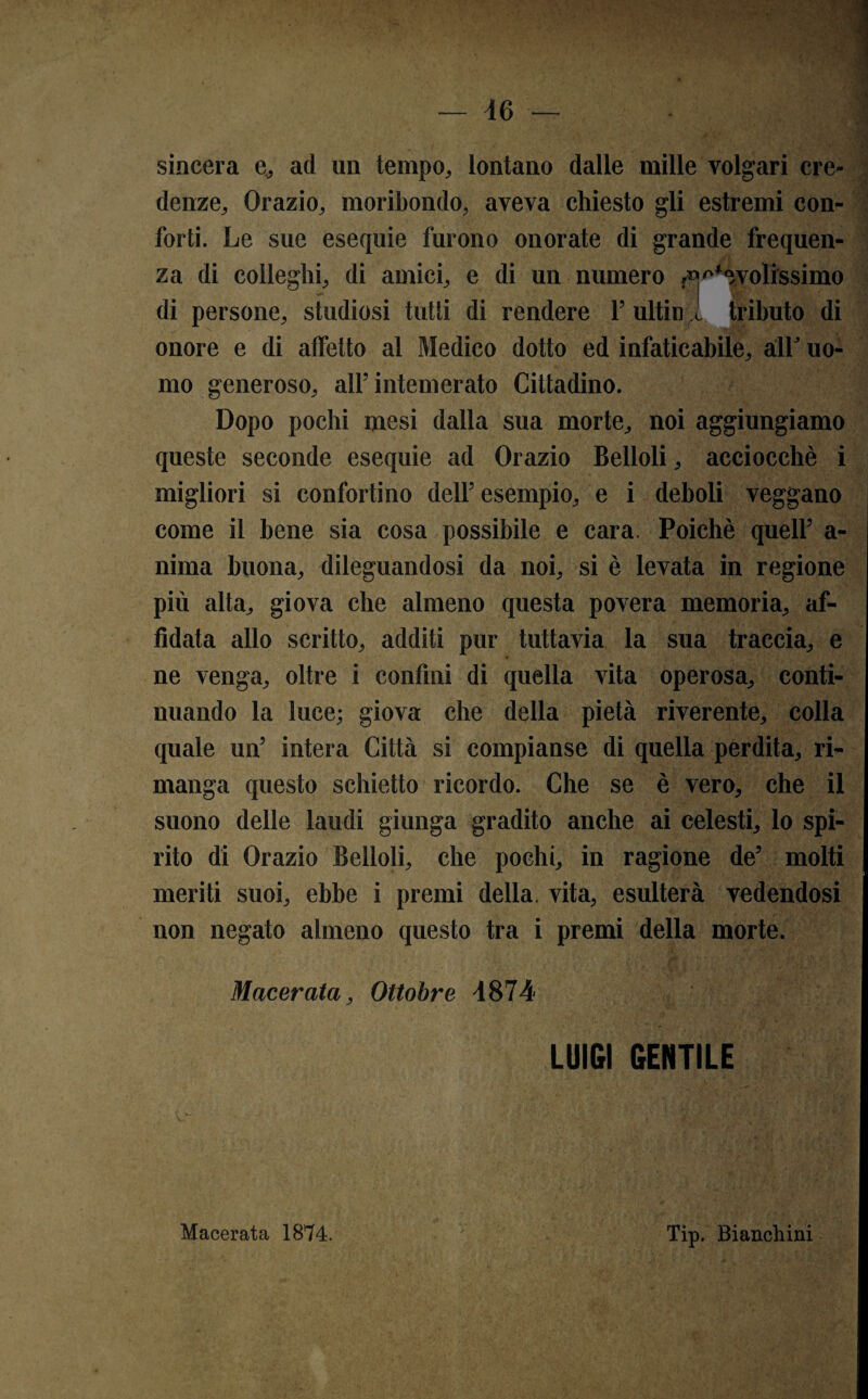 sincera e, ad un tempo, lontano dalle mille volgari cre¬ denze, Orazio, moribondo, aveva chiesto gli estremi con¬ forti. Le sue esequie furono onorate di grande frequen¬ za di colleglli, di amici, e di un numero fievolissimo di persone, studiosi tutti di rendere 1’ ultin tributo di onore e di affetto al Medico dotto ed infaticabile, alb uo¬ mo generoso, all’intemerato Cittadino. Dopo pochi mesi dalla sua morte, noi aggiungiamo queste seconde esequie ad Orazio Belloli, acciocché i migliori si confortino dell’ esempio, e i deboli veggano come il bene sia cosa possibile e cara. Poiché quell’ a- nima buona, dileguandosi da noi, si è levata in regione più alta, giova che almeno questa povera memoria, af¬ fidata allo scritto, additi pur tuttavia la sua traccia, e ne venga, oltre i confini di quella vita operosa, conti¬ nuando la luce; giova che della pietà riverente, colla quale un’ intera Città si compianse di quella perdita, ri¬ manga questo schietto ricordo. Che se è vero, che il suono delle laudi giunga gradito anche ai celesti, lo spi¬ rito di Orazio Belloli, che pochi, in ragione de’ molti meriti suoi, ebbe i premi della, vita, esulterà vedendosi non negato almeno questo tra i premi della morte. Macerata, Ottobre 4874 LUIGI GENTILE Macerata 1874. Tip. Bianchini