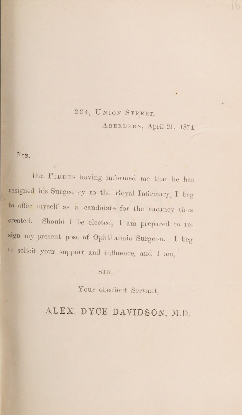 22 4, [Inion Street, Aberdeen, April 21, 1874, Str, Dr. Fiddes having informed me that lie has resigned his Surgeoncy to the Koyai Infirmary, I beg to offer myself as a candidate for the vacancy tlms created. Should I be elected, I am prepared to re- sign my present post of Ophthalmic Surgeon. I beo- to solicit your support and influence, and I am, SIR. Your obedient Servant, ALEX, DYCE DAVIDSON, M.D.