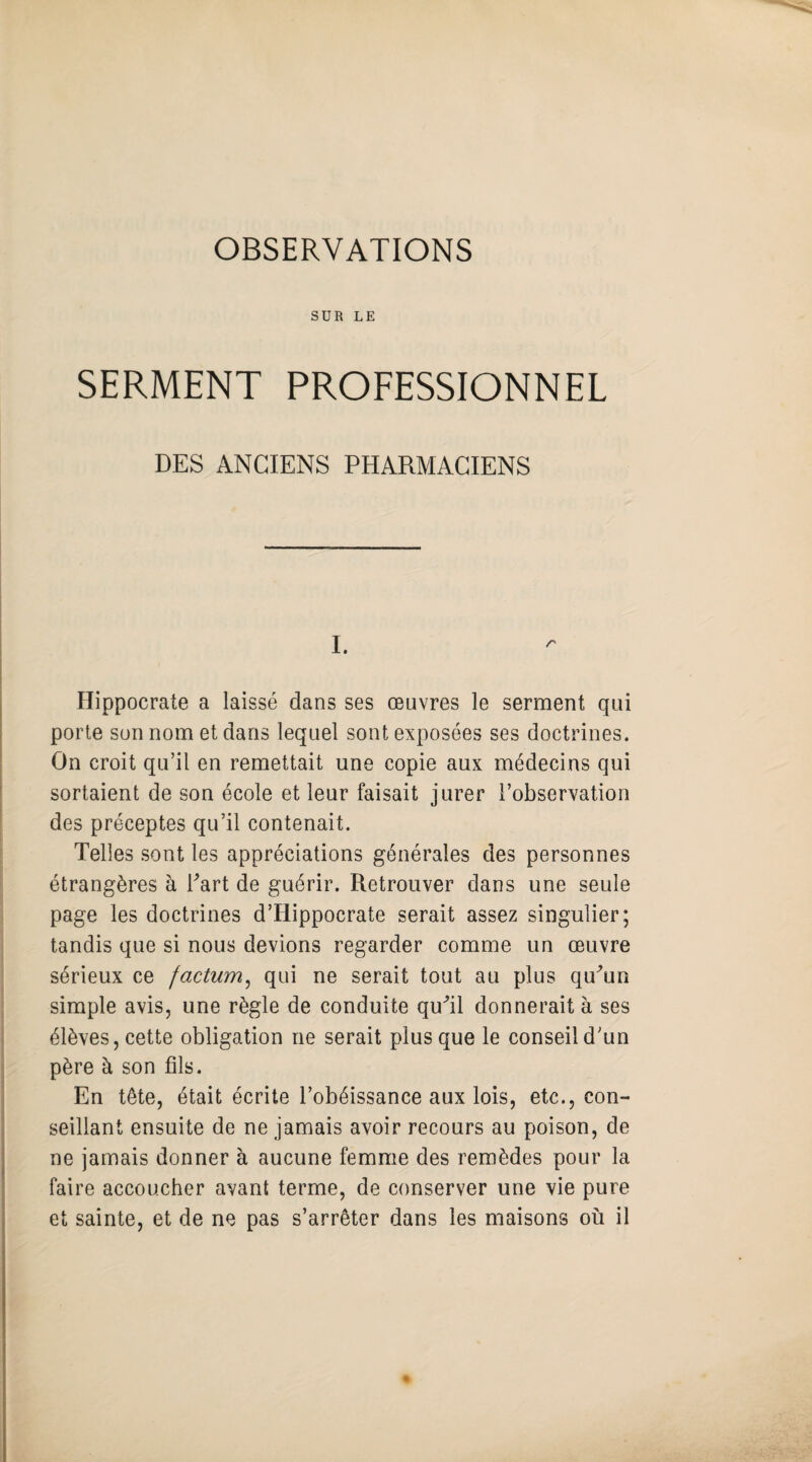 OBSERVATIONS SUR LE SERMENT PROFESSIONNEL DES ANCIENS PHARMACIENS I. Hippocrate a laissé dans ses œuvres le serment qui porte son nom et dans lequel sont exposées ses doctrines. On croit qu’il en remettait une copie aux médecins qui sortaient de son école et leur faisait jurer l’observation des préceptes qu’il contenait. Telles sont les appréciations générales des personnes étrangères à Fart de guérir. Retrouver dans une seule page les doctrines d’Hippocrate serait assez singulier; tandis que si nous devions regarder comme un œuvre sérieux ce factum, qui ne serait tout au plus qu^un simple avis, une règle de conduite qufil donnerait à ses élèves, cette obligation ne serait plus que le conseil d’un père à son fils. En tête, était écrite l’obéissance aux lois, etc., con¬ seillant ensuite de ne jamais avoir recours au poison, de ne jamais donner à aucune femme des remèdes pour la faire accoucher avant terme, de conserver une vie pure et sainte, et de ne pas s’arrêter dans les maisons où il