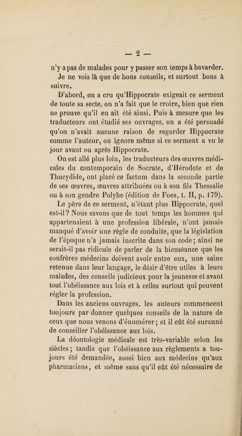 n’y a pas de malades pour y passer son temps à bavarder. Je ne vois là que de bons conseils, et surtout bons à suivre. D’abord, on a cru qu’Hippocrate exigeait ce serment de toute sa secte, on n’a fait que le croire, bien que rien ne prouve qu’il en ait été ainsi. Puis à mesure que les traducteurs ont étudié ses ouvrages, on a été persuadé qu’on n’avait aucune raison de regarder Hippocrate comme l’auteur, on ignore même si ce serment a vu le jour avant ou après Hippocrate. On est allé plus loin, les traducteurs des œuvres médi¬ cales du contemporain de Socrate, d’Hérodote et de Thucydide, ont placé ce factum dans la seconde partie de ses œuvres, œuvres attribuées ou à son fils Thessalie ou à son gendre Polybe (édition de Foes, t. II, p. 179). Le père de ce serment, n’étant plus Hippocrate, quel est-il? Nous savons que de tout temps les hommes qui appartenaient à une profession libérale, n’ont jamais manqué d’avoir une règle de conduite, que la législation de l’époque n’a jamais inscrite dans son code; ainsi ne serait-il pas ridicule de parler de la bienséance que les confrères médecins doivent avoir entre eux, une saine retenue dans leur langage, le désir d’être utiles à leurs malades, des conseils judicieux pour la jeunesse et avant tout l’obéissance aux lois et à celles surtout qui peuvent régler la profession. Dans les anciens ouvrages, les auteurs commencent toujours par donner quelques conseils de la nature de ceux que nous venons d’énumérer ; et il eût été suranné de conseiller l’obéissance aux lois. La déontologie médicale est très-variable selon les siècles ; tandis que l’obéissance aux règlements a tou¬ jours été demandée, aussi bien aux médecins qu’aux pharmaciens, et même sans qu’il eût été nécessaire de