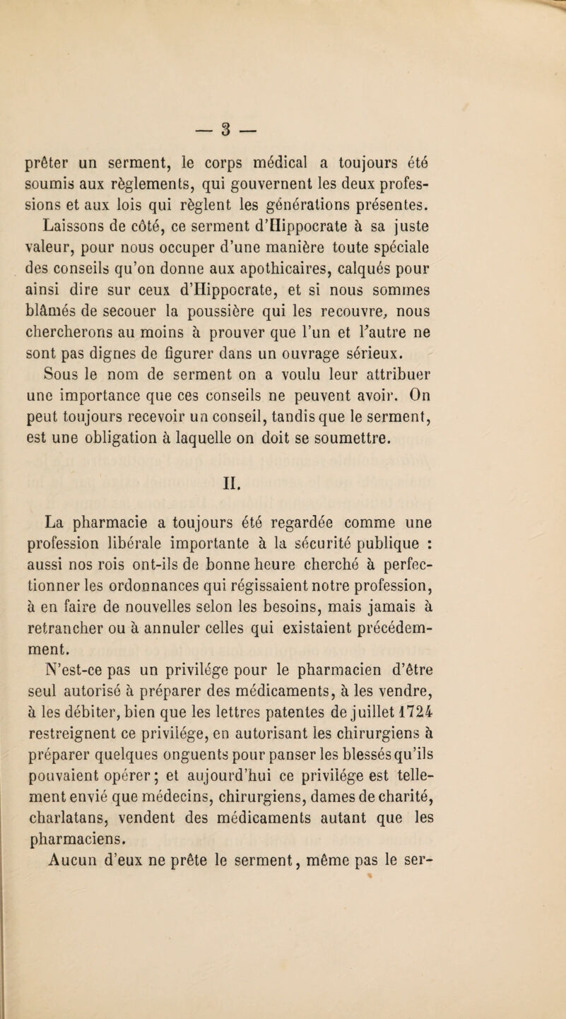 prêter un serment, le corps médical a toujours été soumis aux règlements, qui gouvernent les deux profes¬ sions et aux lois qui règlent les générations présentes. Laissons de côté, ce serment d’Hippocrate à sa juste valeur, pour nous occuper d’une manière toute spéciale des conseils qu’on donne aux apothicaires, calqués pour ainsi dire sur ceux d’Hippocrate, et si nous sommes blâmés de secouer la poussière qui les recouvre, nous chercherons au moins à prouver que l’un et l'autre ne sont pas dignes de figurer dans un ouvrage sérieux. Sous le nom de serment on a voulu leur attribuer une importance que ces conseils ne peuvent avoir. On peut toujours recevoir un conseil, tandis que le serment, est une obligation à laquelle on doit se soumettre. IL La pharmacie a toujours été regardée comme une profession libérale importante à la sécurité publique : aussi nos rois ont-ils de bonne heure cherché à perfec¬ tionner les ordonnances qui régissaient notre profession, à en faire de nouvelles selon les besoins, mais jamais à retrancher ou à annuler celles qui existaient précédem¬ ment. N’est-ce pas un privilège pour le pharmacien d’être seul autorisé à préparer des médicaments, à les vendre, à les débiter, bien que les lettres patentes de juillet 1724 restreignent ce privilège, en autorisant les chirurgiens à préparer quelques onguents pour panser les blessés qu’ils pouvaient opérer ; et aujourd’hui ce privilège est telle¬ ment envié que médecins, chirurgiens, dames de charité, charlatans, vendent des médicaments autant que les pharmaciens. Aucun d’eux ne prête le serment, même pas le ser-