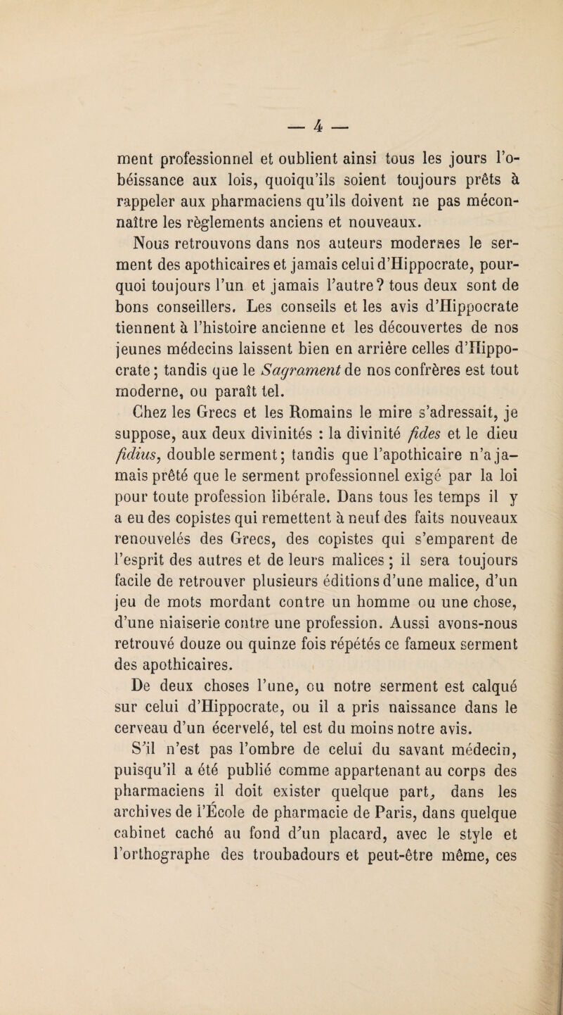 ment professionnel et oublient ainsi tous les jours l’o¬ béissance aux lois, quoiqu’ils soient toujours prêts à rappeler aux pharmaciens qu’ils doivent ne pas mécon¬ naître les règlements anciens et nouveaux. Nous retrouvons dans nos auteurs moderaes le ser¬ ment des apothicaires et jamais celui d’Hippocrate, pour¬ quoi toujours l’un et jamais Pautre? tous deux sont de bons conseillers. Les conseils et les avis d’Hippocrate tiennent à l’histoire ancienne et les découvertes de nos jeunes médecins laissent bien en arrière celles d’Hippo¬ crate ; tandis que le Sagrament de nos confrères est tout moderne, ou paraît tel. Chez les Grecs et les Romains le mire s’adressait, je suppose, aux deux divinités : la divinité fides et le dieu fidius, double serment ; tandis que l’apothicaire n’a ja¬ mais prêté que le serment professionnel exigé par la loi pour toute profession libérale. Dans tous les temps il y a eu des copistes qui remettent à neuf des faits nouveaux renouvelés des Grecs, des copistes qui s’emparent de l’esprit des autres et de leurs malices ; il sera toujours facile de retrouver plusieurs éditions d’une malice, d’un jeu de mots mordant contre un homme ou une chose, d’une niaiserie contre une profession. Aussi avons-nous retrouvé douze ou quinze fois répétés ce fameux serment des apothicaires. De deux choses l’une, ou notre serment est calqué sur celui d’Hippocrate, ou il a pris naissance dans le cerveau d’un écervelé, tel est du moins notre avis. S'il n’est pas l’ombre de celui du savant médecin, puisqu’il a été publié comme appartenant au corps des pharmaciens il doit exister quelque part, dans les r archives de l’Ecole de pharmacie de Paris, dans quelque cabinet caché au fond d'un placard, avec le style et l’orthographe des troubadours et peut-être même, ces