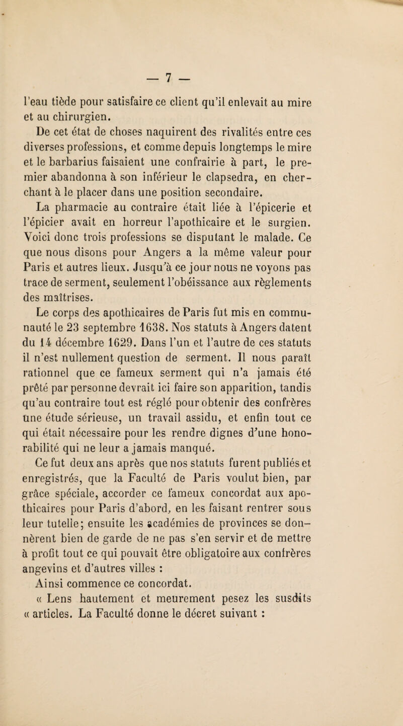 l’eau tiède pour satisfaire ce client qu’il enlevait au mire et au chirurgien. De cet état de choses naquirent des rivalités entre ces diverses professions, et comme depuis longtemps le mire et le barbarius faisaient une confrairie à part, le pre¬ mier abandonna à son inférieur le clapsedra, en cher¬ chant à le placer dans une position secondaire. La pharmacie au contraire était liée à l’épicerie et l’épicier avait en horreur l’apothicaire et le surgien. Voici donc trois professions se disputant le malade. Ce que nous disons pour Angers a la même valeur pour Paris et autres lieux. Jusqu'à ce jour nous ne voyons pas trace de serment, seulement l’obéissance aux règlements des maîtrises. Le corps des apothicaires de Paris fut mis en commu¬ nauté le 23 septembre 1638. Nos statuts à Angers datent du 14 décembre 1629. Dans l’un et l’autre de ces statuts il n’est nullement question de serment. 11 nous paraît rationnel que ce fameux serment qui n’a jamais été prêté par personne devrait ici faire son apparition, tandis qu’au contraire tout est réglé pour obtenir des confrères une étude sérieuse, un travail assidu, et enfin tout ce qui était nécessaire pour les rendre dignes d'une hono¬ rabilité qui ne leur a jamais manqué. Ce fut deux ans après que nos statuts furent publiés et enregistrés, que la Faculté de Paris voulut bien, par grâce spéciale, accorder ce fameux concordat aux apo¬ thicaires pour Paris d’abord, en les faisant rentrer sous leur tutelle; ensuite les académies de provinces se don¬ nèrent bien de garde de ne pas s’en servir et de mettre à profit tout ce qui pouvait être obligatoire aux confrères angevins et d’autres villes : Ainsi commence ce concordat. « Lens hautement et meurement pesez les susdits « articles. La Faculté donne le décret suivant :