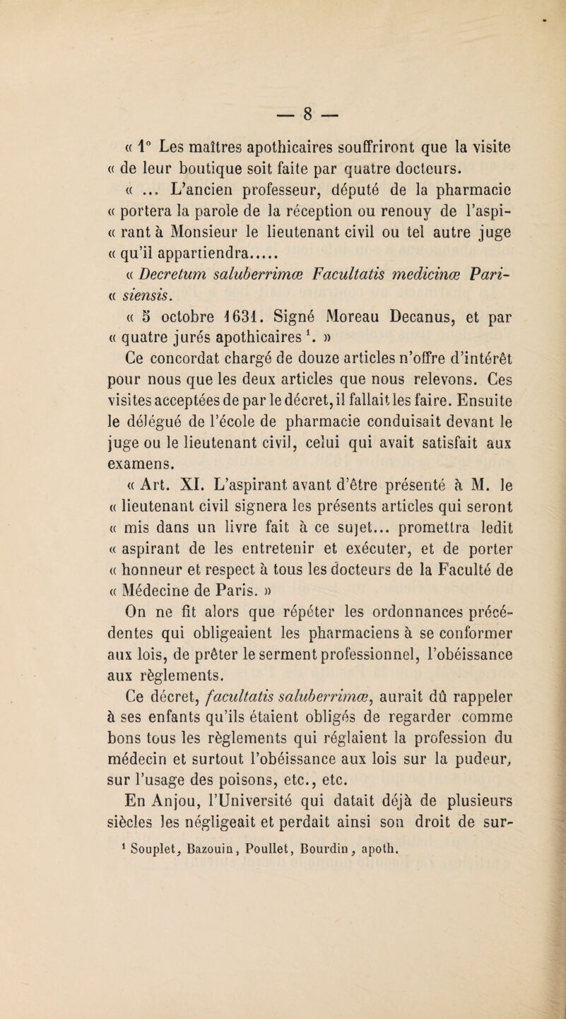 « 1° Les maîtres apothicaires souffriront que la visite « de leur boutique soit faite par quatre docteurs. « ... L’ancien professeur, député de la pharmacie « portera la parole de la réception on renouy de l’aspi- « rant à Monsieur le lieutenant civil ou tel autre juge « qu’il appartiendra. « Decretum saluberrimœ Facultatis medicinœ Pari- « siensis. « b octobre 1631. Signé Moreau Decanus, et par (( quatre jurés apothicairesl. » Ce concordat chargé de douze articles n’offre d’intérêt pour nous que les deux articles que nous relevons. Ces visites acceptées de par le décret, il fallait les faire. Ensuite le délégué de l’école de pharmacie conduisait devant le juge ou le lieutenant civil, celui qui avait satisfait aux examens. « Art. XL L’aspirant avant d’être présenté à M. le « lieutenant civil signera les présents articles qui seront « mis dans un livre fait à ce su)et... promettra ledit « aspirant de les entretenir et exécuter, et de porter « honneur et respect à tous les docteurs de la Faculté de « Médecine de Paris. » On ne fit alors que répéter les ordonnances précé¬ dentes qui obligeaient les pharmaciens à se conformer aux lois, de prêter le serment professionnel, l’obéissance aux règlements. Ce décret, facultatis saluberrimœ, aurait dû rappeler à ses enfants qu’ils étaient obligés de regarder comme bons tous les règlements qui réglaient la profession du médecin et surtout l’obéissance aux lois sur la pudeur, sur l’usage des poisons, etc., etc. En Anjou, l’Université qui datait déjà de plusieurs siècles les négligeait et perdait ainsi son droit de sur- 1 Souplet, Bazouin, Poullet, Bourdin, apoth.