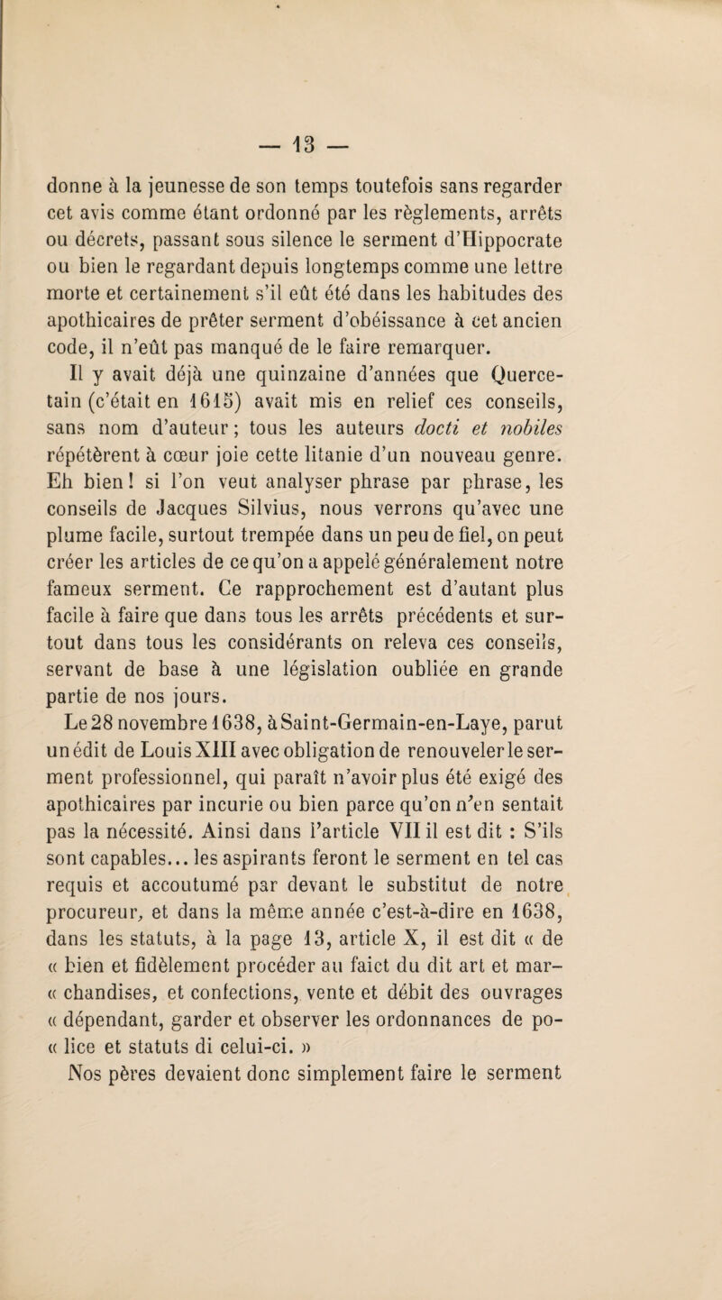 dorme à la jeunesse de son temps toutefois sans regarder cet avis comme étant ordonné par les règlements, arrêts ou décrets, passant sous silence le serment d’Hippocrate ou bien le regardant depuis longtemps comme une lettre morte et certainement s’il eût été dans les habitudes des apothicaires de prêter serment d’obéissance à cet ancien code, il n’eût pas manqué de le faire remarquer. Il y avait déjà une quinzaine d’années que Querce- tain (c’était en 1615) avait mis en relief ces conseils, sans nom d’auteur ; tous les auteurs docti et nobiles répétèrent à cœur joie cette litanie d’un nouveau genre. Eh bien! si l’on veut analyser phrase par phrase, les conseils de Jacques Silvius, nous verrons qu’avec une plume facile, surtout trempée dans un peu de fiel, on peut créer les articles de ce qu’on a appelé généralement notre fameux serment. Ce rapprochement est d’autant plus facile à faire que dans tous les arrêts précédents et sur¬ tout dans tous les considérants on releva ces conseils, servant de base à une législation oubliée en grande partie de nos jours. Le 28 novembre 1638, àSaint-Germain-en-Laye, parut un édit de Louis XIII avec obligation de renouveler le ser¬ ment professionnel, qui paraît n’avoir plus été exigé des apothicaires par incurie ou bien parce qu’on n'en sentait pas la nécessité. Ainsi dans l’article VII il est dit : S’ils sont capables... les aspirants feront le serment en tel cas requis et accoutumé par devant le substitut de notre procureur, et dans la même année c’est-à-dire en 1638, dans les statuts, à la page 13, article X, il est dit « de « bien et fidèlement procéder au faict du dit art et mar¬ te chandises, et confections, vente et débit des ouvrages « dépendant, garder et observer les ordonnances de po¬ te lice et statuts di celui-ci. » Nos pères devaient donc simplement faire le serment