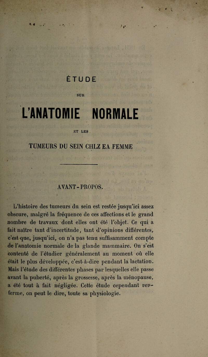 SUR L’ANATOMIE NORMALE ET LES TUMEURS DU SEIN CHLZ EA FEMME AVANT-PROPOS. L'histoire des tumeurs du sein est restée jusqu'ici assez obscure, malgré la fréquence de ces affections et le grand nombre de travaux dont elles ont été l'objet. Ce qui a fait naître tant d’incertitude, tant d’opinions différentes, c’est que, jusqu’ici, on n’a pas tenu suffisamment compte de l’anatomie normale de la glande mammaire. On s’est contenté de l’étudier généralement au moment où elle était le plus développée, c’est-à-dire pendant la lactation. Mais l’étude des différentes phases par lesquelles elle passe avant la puberté, après la grossessei après la ménopause, a été tout à fait négligée. Cette étude cependant ren¬ ferme, on peut le dire, toute sa physiologie.