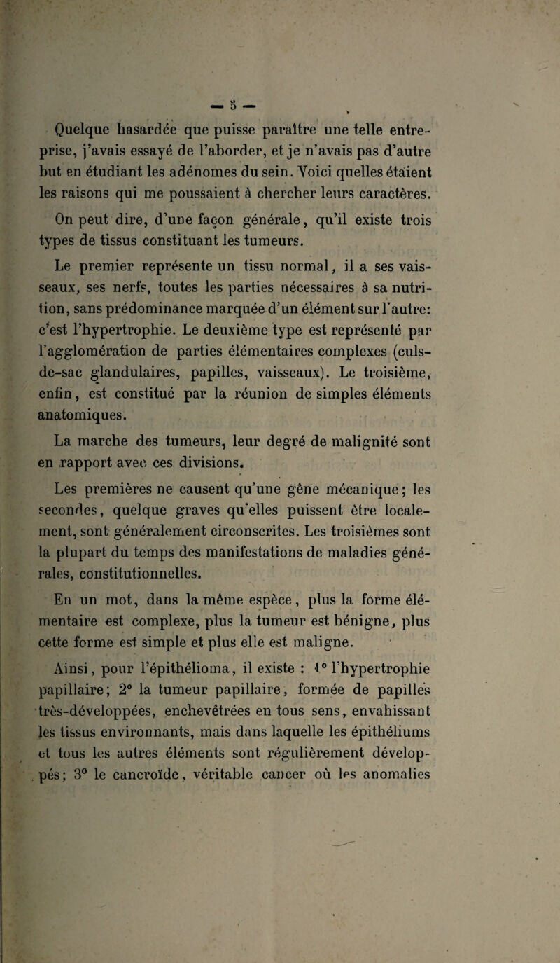 * * \ \ \ Quelque hasardée que puisse paraître une telle entre¬ prise, j’avais essayé de l’aborder, et je n’avais pas d’autre but en étudiant les adénomes du sein. Yoici quelles étaient les raisons qui me poussaient à chercher leurs caractères. On peut dire, d’une façon générale, qu’il existe trois types de tissus constituant les tumeurs. Le premier représente un tissu normal, il a ses vais¬ seaux, ses nerfs, toutes les parties nécessaires à sa nutri¬ tion, sans prédominance marquée d’un élément sur l’autre: c’est l’hypertrophie. Le deuxième type est représenté par l’agglomération de parties élémentaires complexes (culs- de-sac glandulaires, papilles, vaisseaux). Le troisième, enfin, est constitué par la réunion de simples éléments anatomiques. La marche des tumeurs, leur degré de malignité sont en rapport avec ces divisions. Les premières ne causent qu’une gêne mécanique; les secondes, quelque graves qu’elles puissent être locale¬ ment, sont généralement circonscrites. Les troisièmes sont la plupart du temps des manifestations de maladies géné¬ rales, constitutionnelles. En un mot, dans la même espèce, plus la forme élé¬ mentaire est complexe, plus la tumeur est bénigne, plus cette forme est simple et plus elle est maligne. Ainsi, pour l’épithélioma, il existe : 1° l’hypertrophie papillaire; 2° la tumeur papillaire, formée de papilles très-développées, enchevêtrées en tous sens, envahissant les tissus environnants, mais dans laquelle les épithéliums et tous les autres éléments sont régulièrement dévelop¬ pés; 3° le cancroïde, véritable cancer où les anomalies