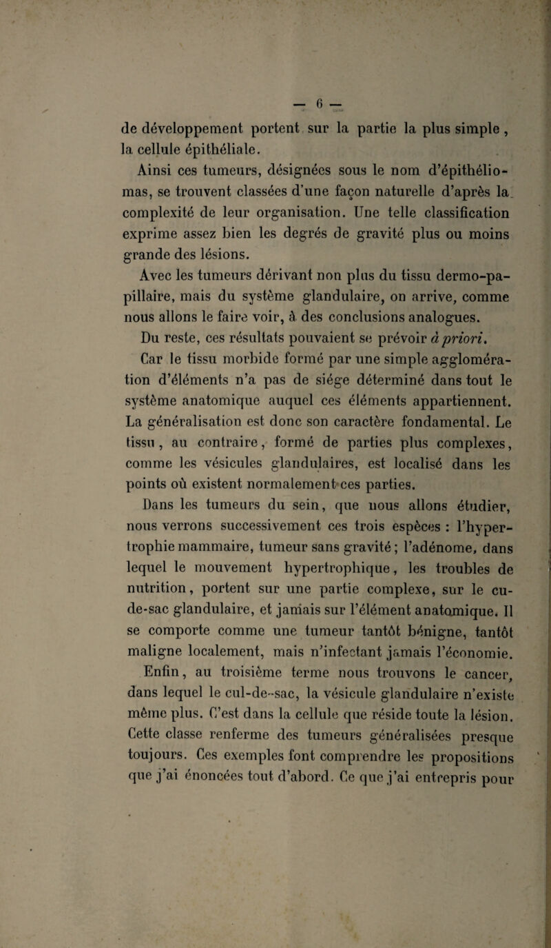 de développement portent sur la partie la plus simple , la cellule épithéliale. Ainsi ces tumeurs, désignées sous le nom d’épithélio- mas, se trouvent classées d’une façon naturelle d’après la complexité de leur organisation. Une telle classification exprime assez bien les degrés de gravité plus ou moins grande des lésions. Avec les tumeurs dérivant non plus du tissu dermo-pa- pillaire, mais du système glandulaire, on arrive, comme nous allons le faire voir, à. des conclusions analogues. Du reste, ces résultats pouvaient se prévoir à priori. Car le tissu morbide formé par une simple aggloméra¬ tion d’éléments n’a pas de siège déterminé dans tout le système anatomicpie auquel ces éléments appartiennent. La généralisation est donc son caractère fondamental. Le tissu , au contraire, formé de parties plus complexes, comme les vésicules glandulaires, est localisé dans les points où existent normalement ces parties. Dans les tumeurs du sein, que nous allons étudier, nous verrons successivement ces trois espèces : l’hyper¬ trophie mammaire, tumeur sans gravité; l’adénome, dans lequel le mouvement hypertrophique, les troubles de nutrition, portent sur une partie complexe, sur le cu- de-sac glandulaire, et jamais sur l’élément anatomique. Il se comporte comme une tumeur tantôt bénigne, tantôt maligne localement, mais n’infectant jamais l’économie. Enfin, au troisième terme nous trouvons le cancer, dans lequel le cul-de-sac, la vésicule glandulaire n’existe même plus. C’est dans la cellule que réside toute la lésion. Cette classe renferme des tumeurs généralisées presque toujours. Ces exemples font comprendre les propositions que j’ai énoncées tout d’abord. Ce que j’ai entrepris pour