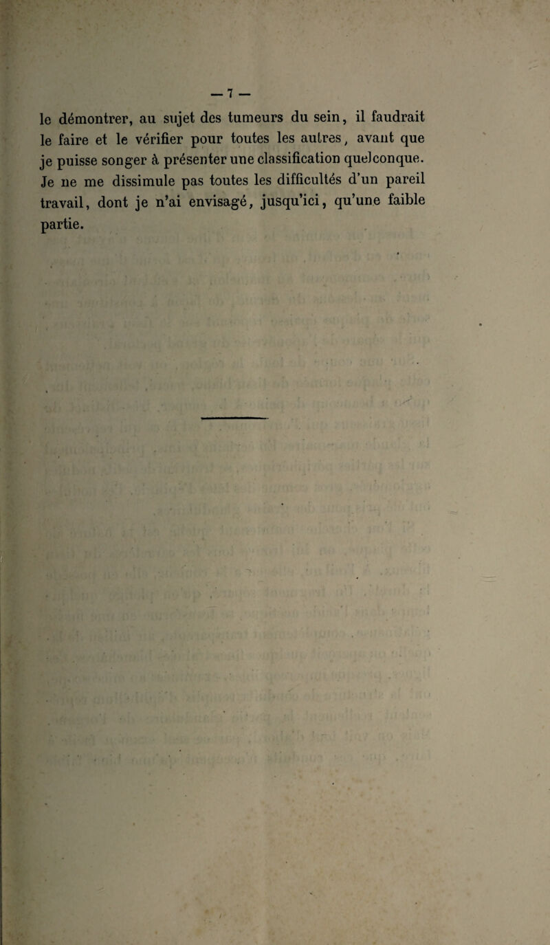 le démontrer, au sujet des tumeurs du sein, il faudrait le faire et le vérifier pour toutes les autres, avant que je puisse songer à présenter une classification quelconque. Je ne me dissimule pas toutes les difficultés d’un pareil travail, dont je n’ai envisagé, jusqu’ici, qu’une faible partie.