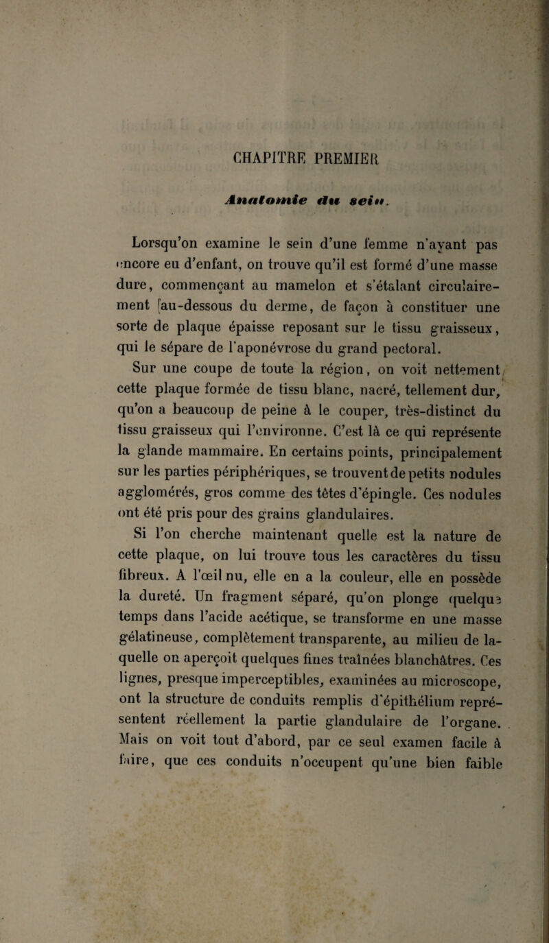 CHAPITRE PREMIER Anatomie tiw sein. Lorsqu’on examine le sein d’une femme n’ayant pas encore eu d’enfant, on trouve qu’il est formé d’une masse dure, commençant au mamelon et s’étalant circulaire- i> ment !au-dessous du derme, de façon à constituer une sorte de plaque épaisse reposant sur le tissu graisseux, qui le sépare de l’aponévrose du grand pectoral. Sur une coupe de toute la région, on voit nettement cette plaque formée de lissu blanc, nacré, tellement dur, qu’on a beaucoup de peine à le couper, très-distinct du tissu graisseux qui l’environne. C’est là ce qui représente la glande mammaire. En certains points, principalement sur les parties périphériques, se trouvent de petits nodules agglomérés, gros comme des tètes depingle. Ces nodules ont été pris pour des grains glandulaires. Si l’on cherche maintenant quelle est la nature de cette plaque, on lui trouve tous les caractères du tissu fibreux. A l’œil nu, elle en a la couleur, elle en possède la dureté. Un fragment séparé, qu’on plonge quelquB temps dans l’acide acétique, se transforme en une masse gélatineuse, complètement transparente, au milieu de la¬ quelle on aperçoit quelques fines traînées blanchâtres. Ces lignes, presque imperceptibles, examinées au microscope, ont la structure de conduits remplis d'épithélium repré¬ sentent réellement la partie glandulaire de l’organe. Mais on voit tout d’abord, par ce seul examen facile à faire, que ces conduits n’occupent qu’une bien faible