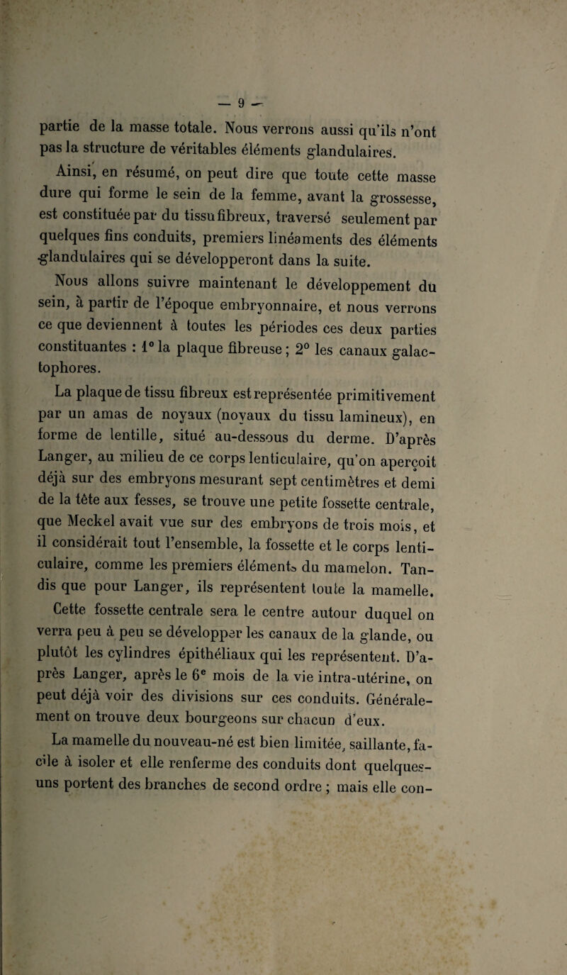 partie de la niasse totale. Nous verrons aussi qu’ils n’ont pas la structure de véritables éléments glandulaires. Ainsi, en résumé, on peut dire que toute cette masse dure qui forme le sein de la femme, avant la grossesse, est constituée par du tissu fibreux, traversé seulement par quelques fins conduits, premiers linéaments des éléments •glandulaires qui se développeront dans la suite. Nous allons suivre maintenant le développement du sein, à partir de l’époque embryonnaire, et nous verrons ce que deviennent à toutes les périodes ces deux parties constituantes : i°la plaque fibreuse; 2° les canaux galac- tophores. La plaque de tissu fibreux est représentée primitivement par un amas de noyaux (noyaux du tissu lamineux), en forme de lentille, situé au-dessous du derme. D’après Langer, au milieu de ce corps lenticulaire, qu on aperçoit déjà sur des embryons mesurant sept centimètres et demi de la tête aux fesses, se trouve une petite fossette centrale, que Meckel avait vue sur des embryons de trois mois, et il considérait tout l’ensemble, la fossette et le corps lenti¬ culaire, comme les premiers éléments du mamelon. Tan¬ dis que pour Langer, ils représentent toute la mamelle. Cette fossette centrale sera le centre autour duquel on verra peu à peu se développer les canaux de la glande, ou plutôt les cylindres épithéliaux qui les représentent. D’a¬ près Langer, après le 6e mois de la vie intra-utérine, on peut déjà voir des divisions sur ces conduits. Générale¬ ment on trouve deux bourgeons sur chacun d’eux. La mamelle du nouveau-né est bien limitée, saillante, fa¬ cile à isoler et elle renferme des conduits dont quelques- uns portent des branches de second ordre ; mais elle con-