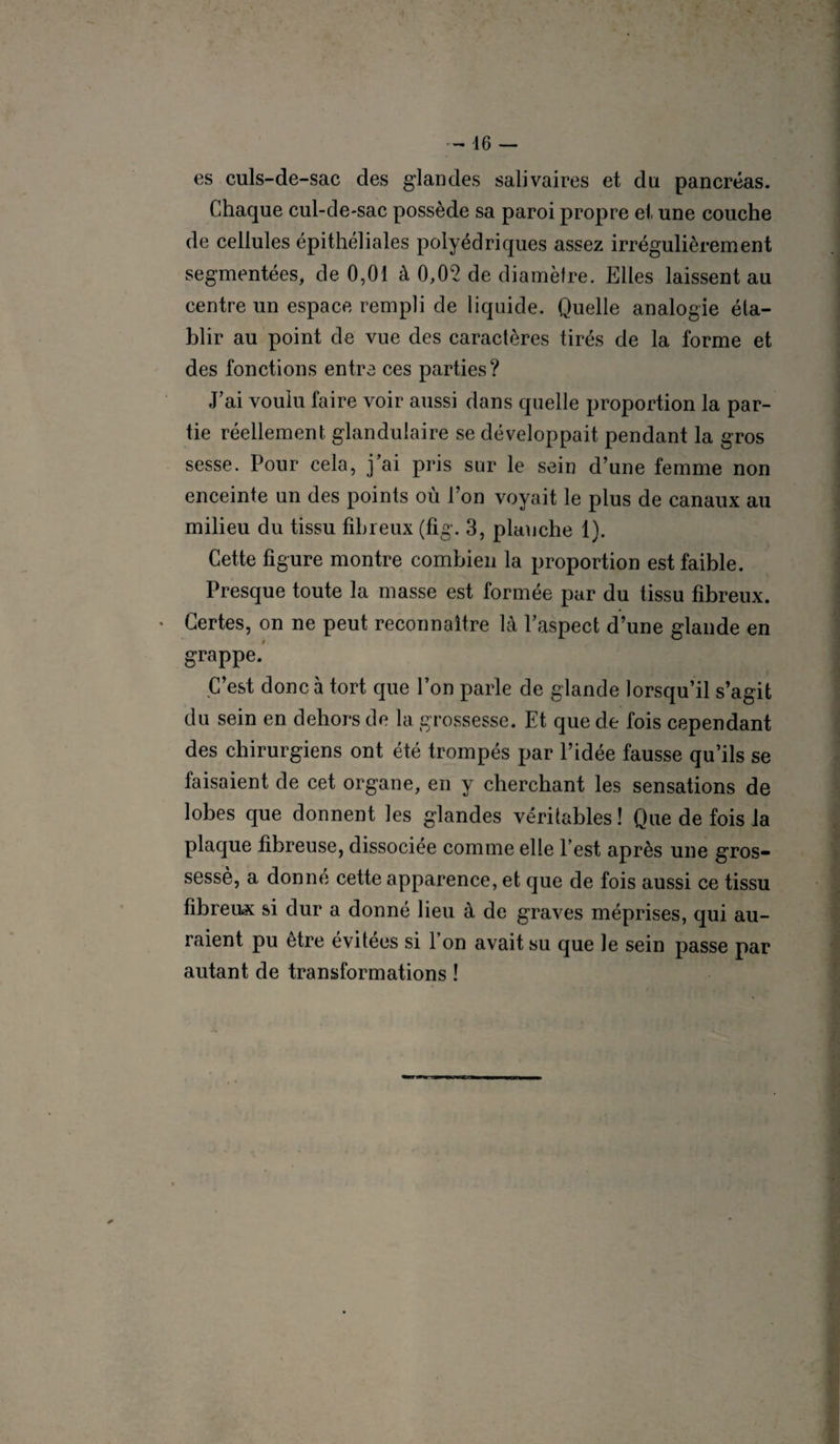 es culs-de-sac des glandes salivaires et du pancréas. Chaque cul-de-sac possède sa paroi propre et une couche de cellules épithéliales polyédriques assez irrégulièrement segmentées, de 0,01 à 0,02 de diamètre. Elles laissent au centre un espace rempli de liquide. Quelle analogie éta¬ blir au point de vue des caractères tirés de la forme et des fonctions entre ces parties? J’ai voulu faire voir aussi dans quelle proportion la par¬ tie réellement glandulaire se développait pendant la gros sesse. Pour cela, j’ai pris sur le sein d’une femme non enceinte un des points où l’on voyait le plus de canaux au milieu du tissu fibreux (fig. 3, planche 1). Cette figure montre combien la proportion est faible. Presque toute la masse est formée par du tissu fibreux. Certes, on ne peut reconnaître là l’aspect d’une glande en t grappe. C’est donc à tort que l’on parle de glande lorsqu’il s’agit du sein en dehors de la grossesse. Et que de fois cependant des chirurgiens ont été trompés par l’idée fausse qu’ils se faisaient de cet organe, en y cherchant les sensations de lobes que donnent les glandes véritables ! Que de fois la plaque fibreuse, dissociée comme elle l’est après une gros- sessè, a donné cette apparence, et que de fois aussi ce tissu fibreux si dur a donné lieu à de graves méprises, qui au¬ raient pu être évitées si l’on avait su que le sein passe par autant de transformations !