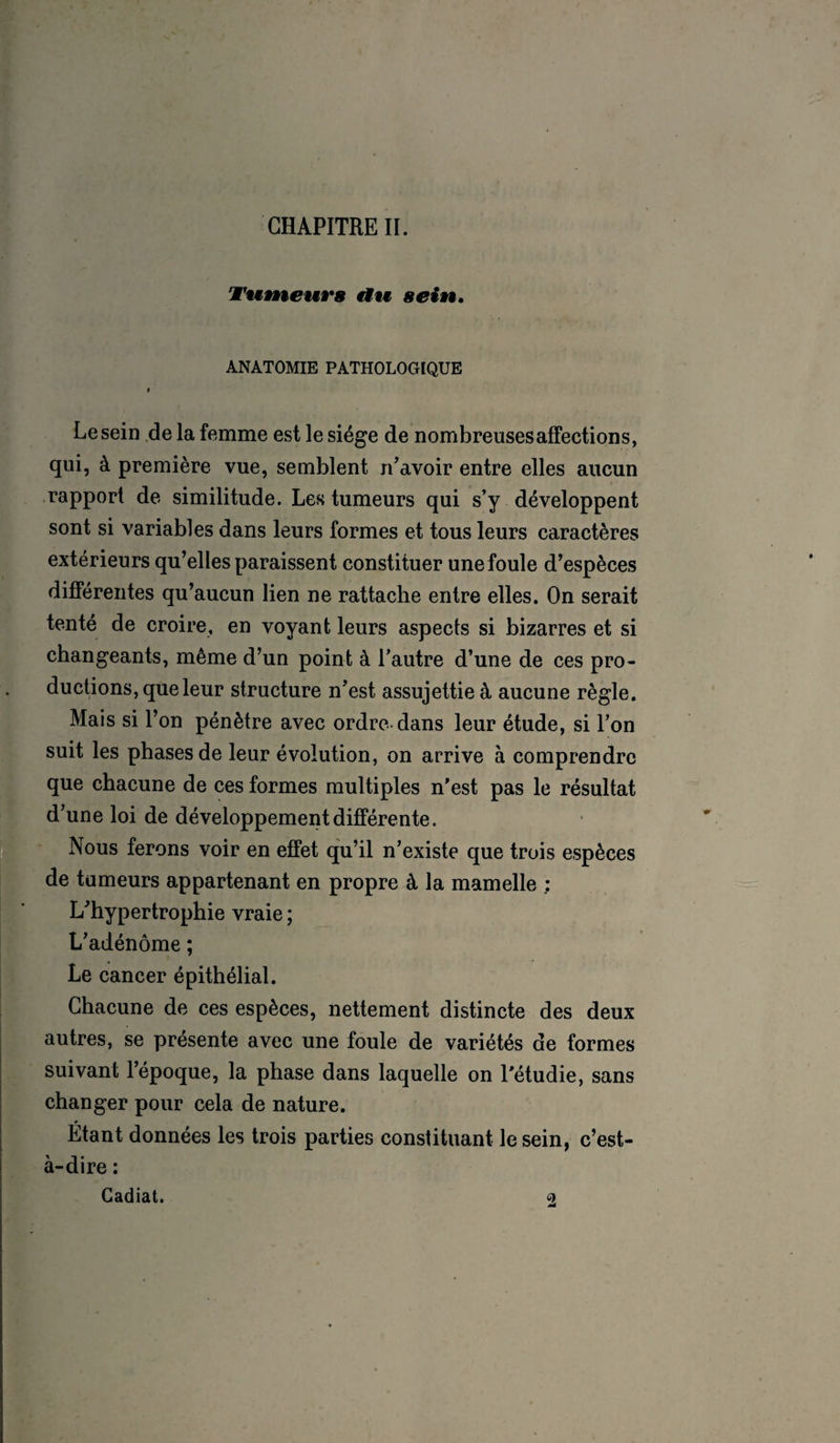 CHAPITRE II. ’Wnmeurs an sein. ANATOMIE PATHOLOGIQUE i Lesein de la femme est le siège de nombreuses affections, qui, à première vue, semblent n'avoir entre elles aucun rapport de similitude. Les tumeurs qui s’y développent sont si variables dans leurs formes et tous leurs caractères extérieurs qu’elles paraissent constituer une foule d’espèces différentes qu’aucun lien ne rattache entre elles. On serait tenté de croire, en voyant leurs aspects si bizarres et si changeants, même d’un point à l’autre d’une de ces pro¬ ductions, que leur structure n’est assujettie à aucune règle. Mais si l’on pénètre avec ordre-dans leur étude, si l’on suit les phases de leur évolution, on arrive à comprendre que chacune de ces formes multiples n’est pas le résultat d’une loi de développement différente. Nous ferons voir en effet qu’il n’existe que trois espèces de tumeurs appartenant en propre à la mamelle ; L’hypertrophie vraie ; L’adénôme ; Le cancer épithélial. Chacune de ces espèces, nettement distincte des deux autres, se présente avec une foule de variétés de formes suivant l’époque, la phase dans laquelle on l’étudie, sans changer pour cela de nature. Etant données les trois parties constituant le sein, c’est- à-dire : Gadiat. 9