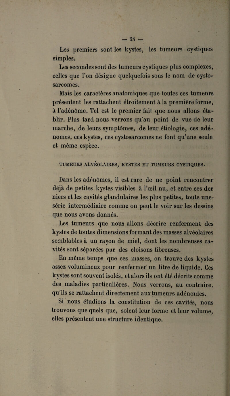 Les premiers sont les kystes, les tumeurs cystiques simples. Les secondes sont des tumeurs cystiques plus complexes, celles que l’on désigne quelquefois sous le nom de cysto- sarcomes. Mais les caractères anatomiques que toutes ces tumeurs présentent les rattachent étroitement à la première forme, à l’adénôme. Tel est le premier fait que nous allons éta¬ blir. Plus tard nous verrons qu’au point de vue de leur marche, de leurs symptômes, de leur étiologie, ces adé¬ nomes, ces kystes, ces cystosarcomes ne font qu’une seule et même espèce. TUMEURS ALVÉOLAIRES, KYSTES ET TUMEURS CYSTIQUES. Dans les adénômes, il est rare de ne point rencontrer déjà de petites kystes visibles à l’œil nu, et entre ces der¬ niers et les cavités glandulaires les plus petites, toute une- série intermédiaire comme on peut le voir sur les dessins que nous avons donnés. Les tumeurs que nous allons décrire renferment des kystes de toutes dimensions formant des masses alvéolaires semblables à un rayon de miel, dont les nombreuses ca¬ vités sont séparées par des cloisons fibreuses. En même temps que ces masses, on trouve des kystes assez volumineux pour renfermer un litre de liquide. Ces kystes sont souvent isolés, et alors ils ont été décrits comme des maladies particulières. Nous verrons, au contraire, qu’ils se rattachent directement aux tumeurs adénoïdes. Si nous étudions la constitution de ces cavités, nous trouvons que quels que, soient leur forme et leur volume, elles présentent une structure identique.