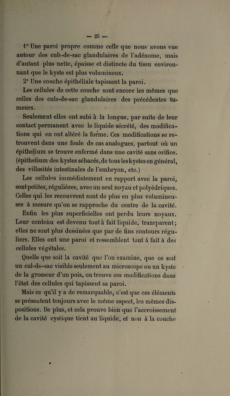 4° Une paroi propre comme celle que nous avons vue autour des culs-de-sac glandulaires de l’adénome, mais d’autant plus nette, épaisse et distincte du tissu environ¬ nant que le kyste est plus volumineux. 2° Une couche épithéliale tapissant la paroi. Les cellules de cette couche sont encore les mêmes que celles des culs-de-sac glandulaires des précédentes tu¬ meurs. Seulement elles ont subi à la longue, par suite de leur contact permanent avec le liquide sécrété, des modifica¬ tions qui en ont altéré la forme. Ces modifications se re¬ trouvent dans une foule de cas analogues, partout où un épithélium se trouve enfermé dans une cavité sans orifice, (épithélium des kystes sébacés,de tous leskystesen général, des villosités intestinales de l’embryon, etc.) Les cellules immédiatement en rapport avec la paroi, sont petites, régulières, avec un seul noyau et polyédriques. Celles qui les recouvrent sont de plus en plus volumineu¬ ses à mesure qu’on se rapproche du centre de la cavité. Enfin les plus superficielles ont perdu leurs noyaux. Leur contenu est devenu tout à fait liquide, transparent; elles ne sont plus dessinées que par de fins contours régu¬ liers. Elles ont une paroi et ressemblent tout à fait à des cellules végétales. Quelle que soit la cavité que l’on examine, que ce soit un cul-de-sac visible seulement au microscope ou un kyste de la grosseur d’un pois, on trouve ces modifications dans l’état des cellules qui tapissent sa paroi. Mais ce qu’il y a de remarquable, c’est que ces éléments se présentent toujours avec le même aspect, les mêmes dis¬ positions. De plus, et cela prouve bien que l’accroissement de la cavité cystique tient au liquide, et non à la couche